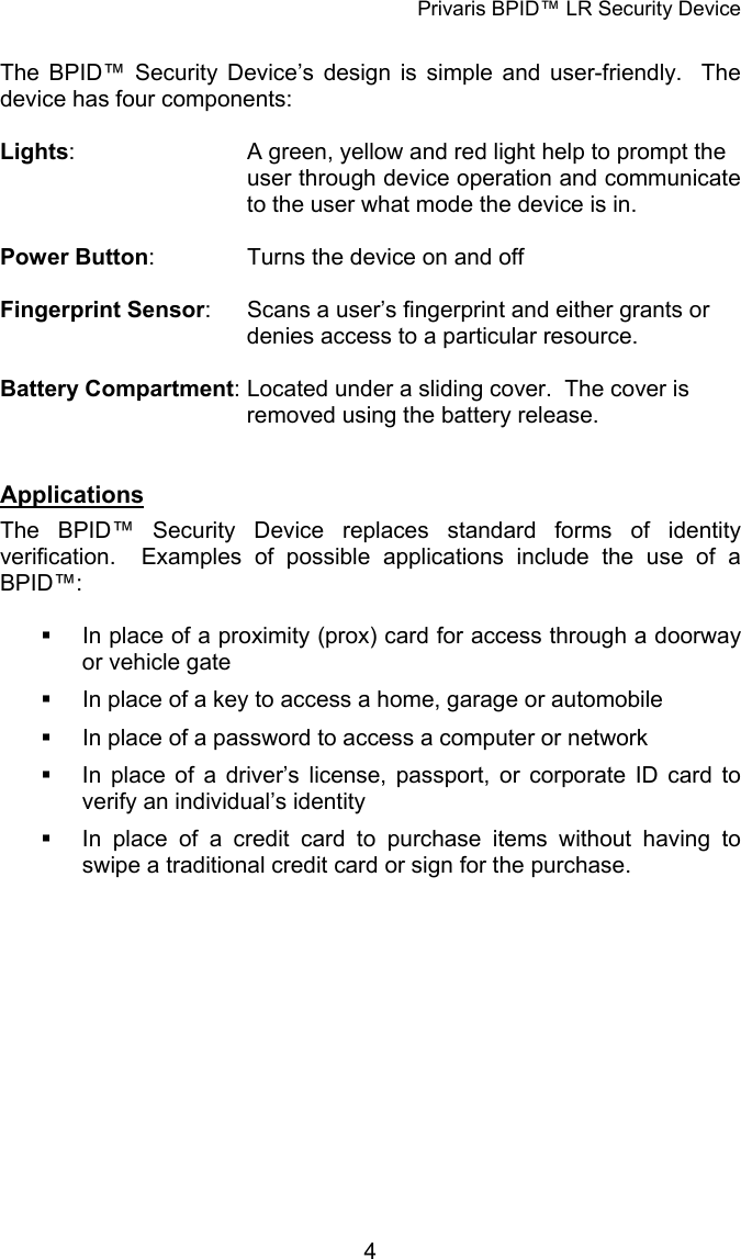 Privaris BPID&trade; LR Security Device  The BPID&trade; Security Device&rsquo;s design is simple and user-friendly.  The device has four components:  Lights:      A green, yellow and red light help to prompt the     user through device operation and communicate       to the user what mode the device is in.  Power Button:    Turns the device on and off  Fingerprint Sensor:    Scans a user&rsquo;s fingerprint and either grants or        denies access to a particular resource.  Battery Compartment: Located under a sliding cover.  The cover is        removed using the battery release.   Applications The BPID&trade; Security Device replaces standard forms of identity verification.  Examples of possible applications include the use of a BPID&trade;:    In place of a proximity (prox) card for access through a doorway or vehicle gate   In place of a key to access a home, garage or automobile   In place of a password to access a computer or network   In place of a driver&rsquo;s license, passport, or corporate ID card to verify an individual&rsquo;s identity   In place of a credit card to purchase items without having to swipe a traditional credit card or sign for the purchase.             4