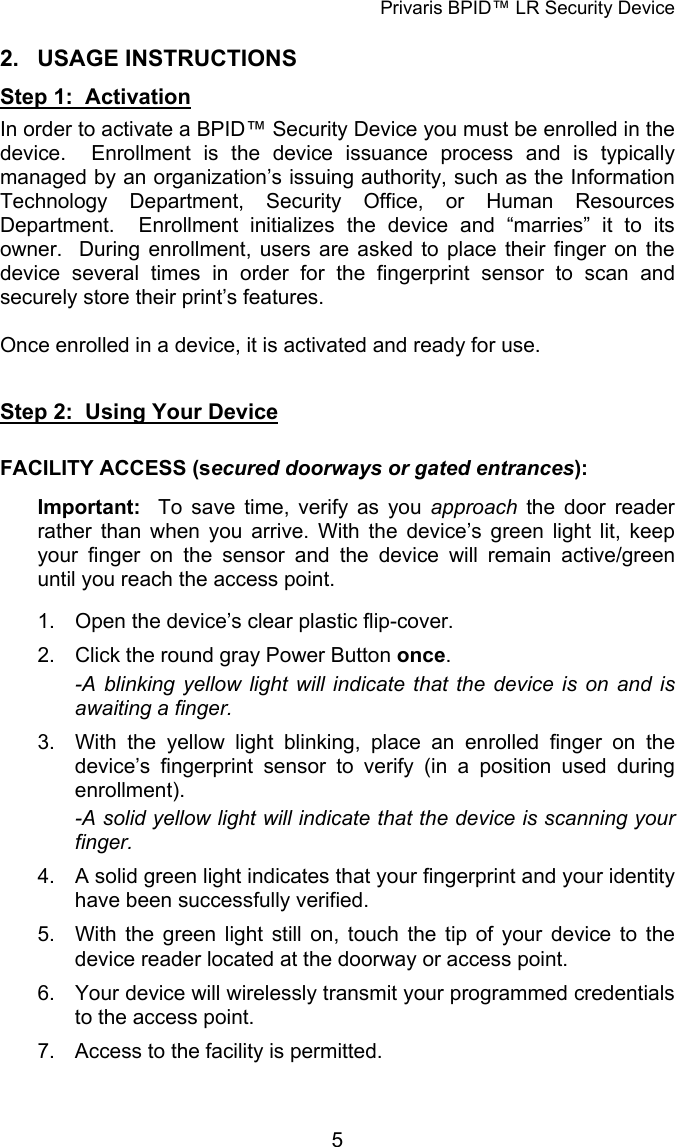 Privaris BPID&trade; LR Security Device 2. USAGE INSTRUCTIONS Step 1:  Activation In order to activate a BPID&trade; Security Device you must be enrolled in the device.  Enrollment is the device issuance process and is typically managed by an organization&rsquo;s issuing authority, such as the Information Technology Department, Security Office, or Human Resources Department.  Enrollment initializes the device and &ldquo;marries&rdquo; it to its owner.  During enrollment, users are asked to place their finger on the device several times in order for the fingerprint sensor to scan and securely store their print&rsquo;s features.    Once enrolled in a device, it is activated and ready for use.   Step 2:  Using Your Device  FACILITY ACCESS (secured doorways or gated entrances):  Important:  To save time, verify as you approach  the door reader rather than when you arrive. With the device&rsquo;s green light lit, keep your finger on the sensor and the device will remain active/green until you reach the access point.  1.  Open the device&rsquo;s clear plastic flip-cover. 2.  Click the round gray Power Button once. -A blinking yellow light will indicate that the device is on and is awaiting a finger. 3.  With the yellow light blinking, place an enrolled finger on the device&rsquo;s fingerprint sensor to verify (in a position used during enrollment). -A solid yellow light will indicate that the device is scanning your finger. 4.  A solid green light indicates that your fingerprint and your identity have been successfully verified. 5.  With the green light still on, touch the tip of your device to the device reader located at the doorway or access point. 6.  Your device will wirelessly transmit your programmed credentials to the access point. 7.  Access to the facility is permitted.            5