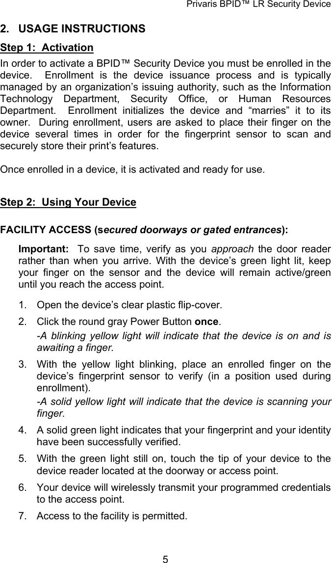 Privaris BPID™ LR Security Device 2. USAGE INSTRUCTIONS Step 1:  Activation In order to activate a BPID™ Security Device you must be enrolled in the device.  Enrollment is the device issuance process and is typically managed by an organization’s issuing authority, such as the Information Technology Department, Security Office, or Human Resources Department.  Enrollment initializes the device and “marries” it to its owner.  During enrollment, users are asked to place their finger on the device several times in order for the fingerprint sensor to scan and securely store their print’s features.    Once enrolled in a device, it is activated and ready for use.   Step 2:  Using Your Device  FACILITY ACCESS (secured doorways or gated entrances):  Important:  To save time, verify as you approach  the door reader rather than when you arrive. With the device’s green light lit, keep your finger on the sensor and the device will remain active/green until you reach the access point.  1.  Open the device’s clear plastic flip-cover. 2.  Click the round gray Power Button once. -A blinking yellow light will indicate that the device is on and is awaiting a finger. 3.  With the yellow light blinking, place an enrolled finger on the device’s fingerprint sensor to verify (in a position used during enrollment). -A solid yellow light will indicate that the device is scanning your finger. 4.  A solid green light indicates that your fingerprint and your identity have been successfully verified. 5.  With the green light still on, touch the tip of your device to the device reader located at the doorway or access point. 6.  Your device will wirelessly transmit your programmed credentials to the access point. 7.  Access to the facility is permitted.            5