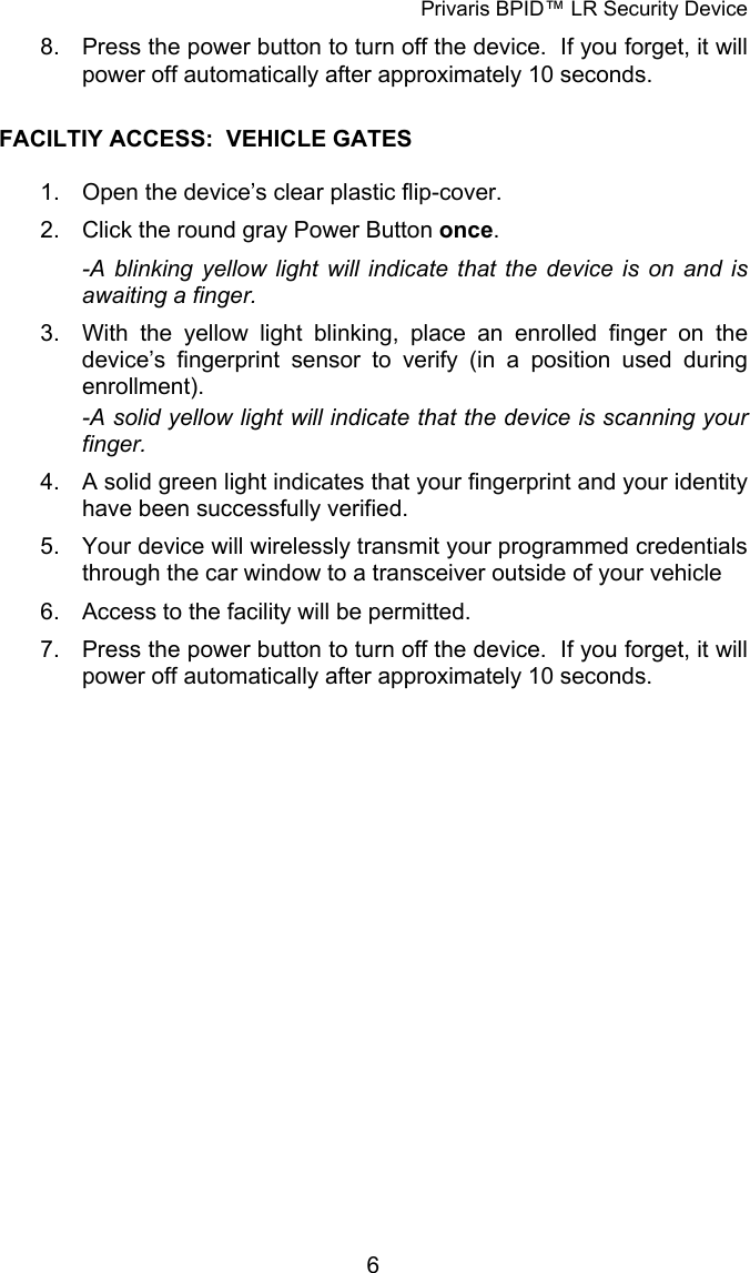 Privaris BPID&trade; LR Security Device 8.  Press the power button to turn off the device.  If you forget, it will power off automatically after approximately 10 seconds.  FACILTIY ACCESS:  VEHICLE GATES  1.  Open the device&rsquo;s clear plastic flip-cover. 2.  Click the round gray Power Button once. -A blinking yellow light will indicate that the device is on and is awaiting a finger. 3.  With the yellow light blinking, place an enrolled finger on the   device&rsquo;s fingerprint sensor to verify (in a position used during  enrollment). -A solid yellow light will indicate that the device is scanning your finger. 4.  A solid green light indicates that your fingerprint and your identity   have been successfully verified. 5.  Your device will wirelessly transmit your programmed credentials   through the car window to a transceiver outside of your vehicle 6.  Access to the facility will be permitted. 7.  Press the power button to turn off the device.  If you forget, it will   power off automatically after approximately 10 seconds.             6
