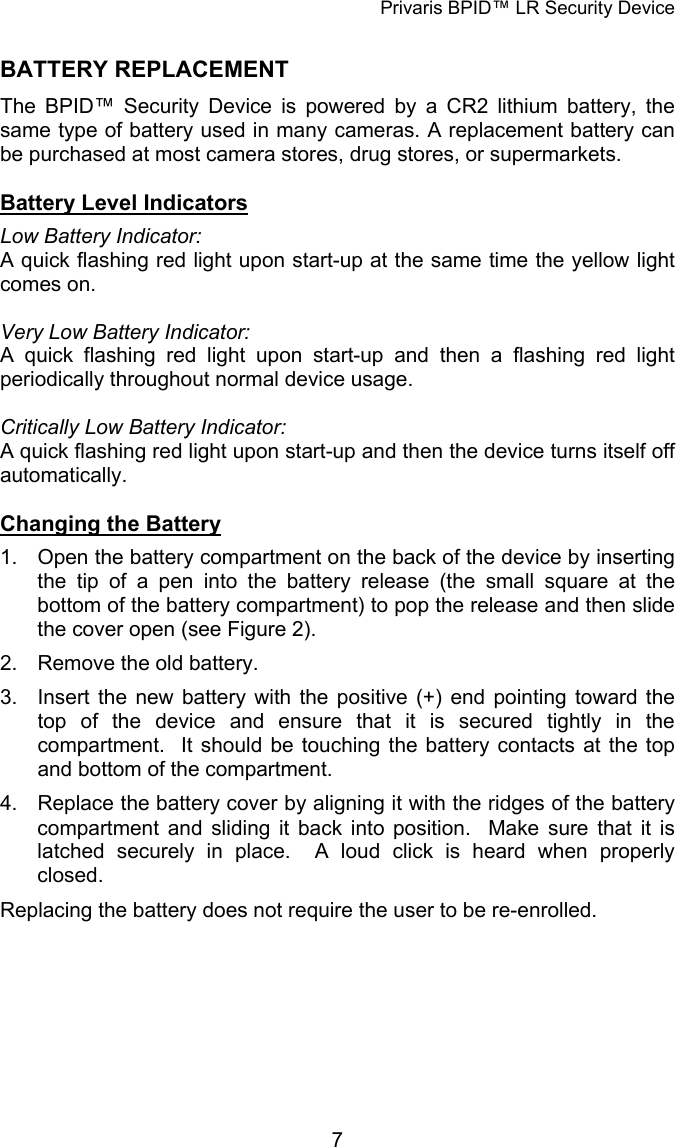 Privaris BPID&trade; LR Security Device BATTERY REPLACEMENT The BPID&trade; Security Device is powered by a CR2 lithium battery, the same type of battery used in many cameras. A replacement battery can be purchased at most camera stores, drug stores, or supermarkets.  Battery Level Indicators Low Battery Indicator:  A quick flashing red light upon start-up at the same time the yellow light comes on.  Very Low Battery Indicator: A quick flashing red light upon start-up and then a flashing red light periodically throughout normal device usage.  Critically Low Battery Indicator: A quick flashing red light upon start-up and then the device turns itself off automatically.  Changing the Battery 1.  Open the battery compartment on the back of the device by inserting the tip of a pen into the battery release (the small square at the bottom of the battery compartment) to pop the release and then slide the cover open (see Figure 2). 2.  Remove the old battery. 3.  Insert the new battery with the positive (+) end pointing toward the top of the device and ensure that it is secured tightly in the compartment.  It should be touching the battery contacts at the top and bottom of the compartment. 4.  Replace the battery cover by aligning it with the ridges of the battery compartment and sliding it back into position.  Make sure that it is latched securely in place.  A loud click is heard when properly closed. Replacing the battery does not require the user to be re-enrolled.            7