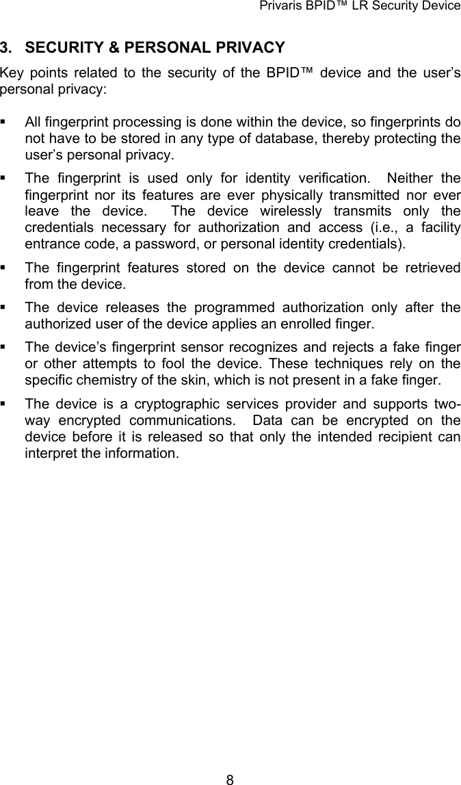 Privaris BPID&trade; LR Security Device 3.  SECURITY &amp; PERSONAL PRIVACY Key points related to the security of the BPID&trade; device and the user&rsquo;s personal privacy:    All fingerprint processing is done within the device, so fingerprints do not have to be stored in any type of database, thereby protecting the user&rsquo;s personal privacy.   The fingerprint is used only for identity verification.  Neither the fingerprint nor its features are ever physically transmitted nor ever leave the device.  The device wirelessly transmits only the credentials necessary for authorization and access (i.e., a facility entrance code, a password, or personal identity credentials).   The fingerprint features stored on the device cannot be retrieved from the device.   The device releases the programmed authorization only after the authorized user of the device applies an enrolled finger.   The device&rsquo;s fingerprint sensor recognizes and rejects a fake finger or other attempts to fool the device. These techniques rely on the specific chemistry of the skin, which is not present in a fake finger.    The device is a cryptographic services provider and supports two-way encrypted communications.  Data can be encrypted on the device before it is released so that only the intended recipient can interpret the information.             8