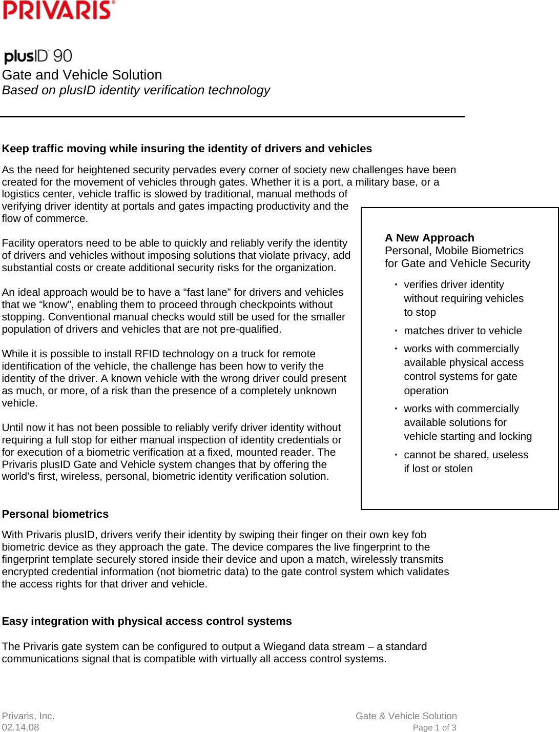 Privaris, Inc.                      Gate &amp; Vehicle Solution 02.14.08                            Page 1 of 3            Gate and Vehicle Solution Based on plusID identity verification technology     Keep traffic moving while insuring the identity of drivers and vehicles As the need for heightened security pervades every corner of society new challenges have been created for the movement of vehicles through gates. Whether it is a port, a military base, or a logistics center, vehicle traffic is slowed by traditional, manual methods of verifying driver identity at portals and gates impacting productivity and the flow of commerce.  Facility operators need to be able to quickly and reliably verify the identity of drivers and vehicles without imposing solutions that violate privacy, add substantial costs or create additional security risks for the organization.  An ideal approach would be to have a &ldquo;fast lane&rdquo; for drivers and vehicles that we &ldquo;know&rdquo;, enabling them to proceed through checkpoints without stopping. Conventional manual checks would still be used for the smaller population of drivers and vehicles that are not pre-qualified.  While it is possible to install RFID technology on a truck for remote identification of the vehicle, the challenge has been how to verify the identity of the driver. A known vehicle with the wrong driver could present as much, or more, of a risk than the presence of a completely unknown vehicle.  Until now it has not been possible to reliably verify driver identity without requiring a full stop for either manual inspection of identity credentials or for execution of a biometric verification at a fixed, mounted reader. The Privaris plusID Gate and Vehicle system changes that by offering the world&rsquo;s first, wireless, personal, biometric identity verification solution.   Personal biometrics  With Privaris plusID, drivers verify their identity by swiping their finger on their own key fob biometric device as they approach the gate. The device compares the live fingerprint to the fingerprint template securely stored inside their device and upon a match, wirelessly transmits encrypted credential information (not biometric data) to the gate control system which validates the access rights for that driver and vehicle.   Easy integration with physical access control systems  The Privaris gate system can be configured to output a Wiegand data stream &ndash; a standard communications signal that is compatible with virtually all access control systems.   A New Approach  Personal, Mobile Biometrics for Gate and Vehicle Security  ∙ verifies driver identity without requiring vehicles to stop ∙ matches driver to vehicle ∙ works with commercially available physical access control systems for gate operation ∙ works with commercially available solutions for vehicle starting and locking ∙ cannot be shared, useless if lost or stolen 