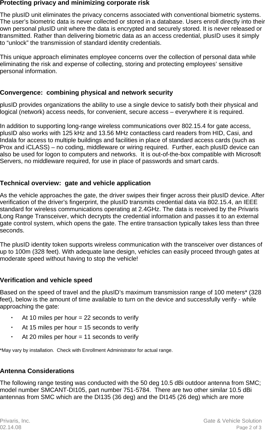 Privaris, Inc.                      Gate &amp; Vehicle Solution 02.14.08                            Page 2 of 3  Protecting privacy and minimizing corporate risk The plusID unit eliminates the privacy concerns associated with conventional biometric systems. The user&rsquo;s biometric data is never collected or stored in a database. Users enroll directly into their own personal plusID unit where the data is encrypted and securely stored. It is never released or transmitted. Rather than delivering biometric data as an access credential, plusID uses it simply to &ldquo;unlock&rdquo; the transmission of standard identity credentials.  This unique approach eliminates employee concerns over the collection of personal data while eliminating the risk and expense of collecting, storing and protecting employees&rsquo; sensitive personal information.   Convergence:  combining physical and network security  plusID provides organizations the ability to use a single device to satisfy both their physical and logical (network) access needs, for convenient, secure access &ndash; everywhere it is required.  In addition to supporting long-range wireless communications over 802.15.4 for gate access, plusID also works with 125 kHz and 13.56 MHz contactless card readers from HID, Casi, and Indala for access to multiple buildings and facilities in place of standard access cards (such as Prox and iCLASS) &ndash; no coding, middleware or wiring required.  Further, each plusID device can also be used for logon to computers and networks.  It is out-of-the-box compatible with Microsoft Servers, no middleware required, for use in place of passwords and smart cards.   Technical overview:  gate and vehicle application As the vehicle approaches the gate, the driver swipes their finger across their plusID device. After verification of the driver&rsquo;s fingerprint, the plusID transmits credential data via 802.15.4, an IEEE standard for wireless communications operating at 2.4GHz. The data is received by the Privaris Long Range Transceiver, which decrypts the credential information and passes it to an external gate control system, which opens the gate. The entire transaction typically takes less than three seconds.  The plusID identity token supports wireless communication with the transceiver over distances of up to 100m (328 feet). With adequate lane design, vehicles can easily proceed through gates at moderate speed without having to stop the vehicle!   Verification and vehicle speed Based on the speed of travel and the plusID&rsquo;s maximum transmission range of 100 meters* (328 feet), below is the amount of time available to turn on the device and successfully verify - while approaching the gate: ∙ At 10 miles per hour = 22 seconds to verify ∙ At 15 miles per hour = 15 seconds to verify ∙ At 20 miles per hour = 11 seconds to verify  *May vary by installation.  Check with Enrollment Administrator for actual range.   Antenna Considerations The following range testing was conducted with the 50 deg 10.5 dBi outdoor antenna from SMC; model number SMCANT-DI105, part number 751-5784.  There are two other similar 10.5 dBi antennas from SMC which are the DI135 (36 deg) and the DI145 (26 deg) which are more 