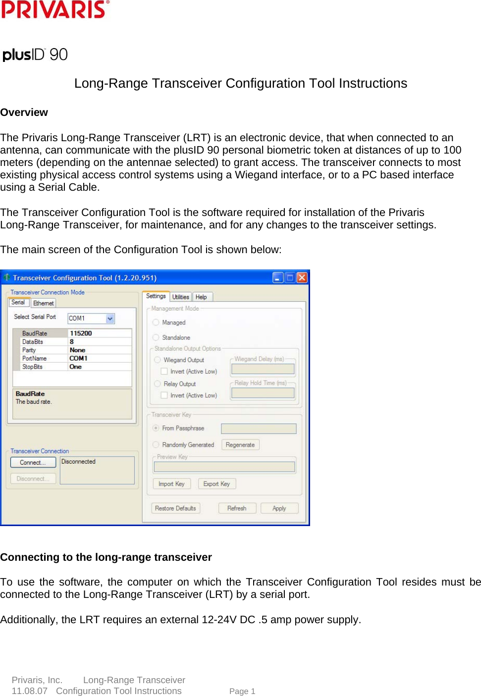       Long-Range Transceiver Configuration Tool Instructions      Overview     The Privaris Long-Range Transceiver (LRT) is an electronic device, that when connected to an antenna, can communicate with the plusID 90 personal biometric token at distances of up to 100 meters (depending on the antennae selected) to grant access. The transceiver connects to most existing physical access control systems using a Wiegand interface, or to a PC based interface using a Serial Cable.      The Transceiver Configuration Tool is the software required for installation of the Privaris Long-Range Transceiver, for maintenance, and for any changes to the transceiver settings.    The main screen of the Configuration Tool is shown below:          Connecting to the long-range transceiver     To use the software, the computer on which the Transceiver Configuration Tool resides must be connected to the Long-Range Transceiver (LRT) by a serial port.         e 1   Additionally, the LRT requires an external 12-24V DC .5 amp power supply.      Privaris, Inc.     Long-Range Transceiver  11.08.07  Configuration Tool Instructions             Pag