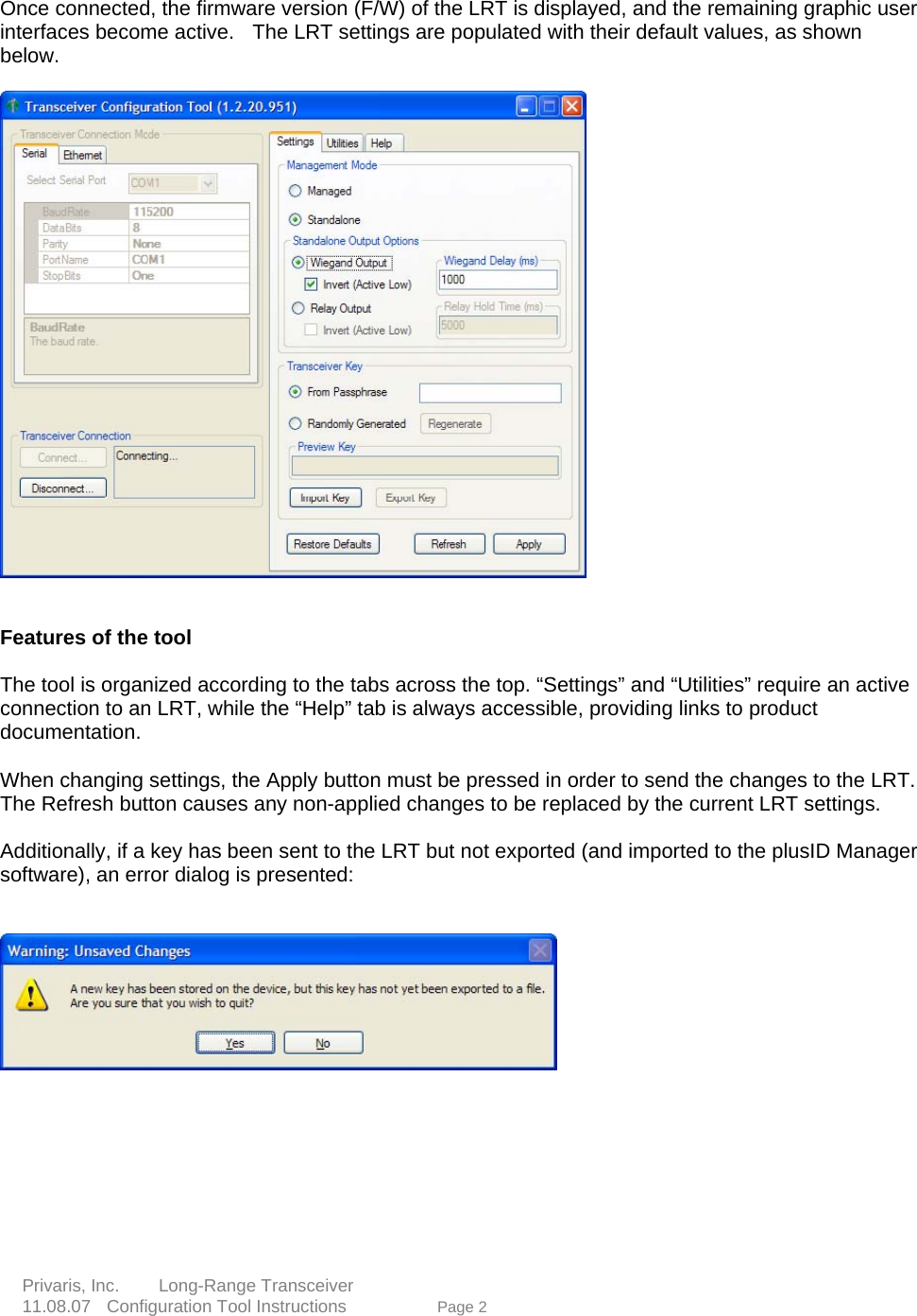  Once connected, the firmware version (F/W) of the LRT is displayed, and the remaining graphic user interfaces become active.    The LRT settings are populated with their default values, as shown below.      Features of the tool     The tool is organized according to the tabs across the top. &ldquo;Settings&rdquo; and &ldquo;Utilities&rdquo; require an active connection to an LRT, while the &ldquo;Help&rdquo; tab is always accessible, providing links to product documentation.    When changing settings, the Apply button must be pressed in order to send the changes to the LRT. The Refresh button causes any non-applied changes to be replaced by the current LRT settings.      Additionally, if a key has been sent to the LRT but not exported (and imported to the plusID Manager software), an error dialog is presented:          Privaris, Inc.     Long-Range Transceiver   ge 2  11.08.07  Configuration Tool Instructions             Pa