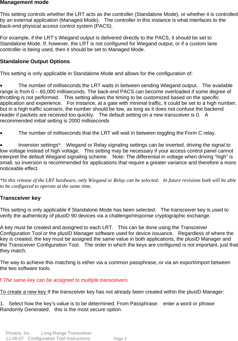    Management mode     This setting controls whether the LRT acts as the controller (Standalone Mode), or whether it is controlled by an external application (Managed Mode).   The controller in this instance is what interfaces to the back-end physical access control system (PACS).       hat ey match. atching is either via a common passphrase, or via an export/import between e two software tools.       The same key can be assigned to multiple transceivers.    o create a new key  For example, if the LRT&rsquo;s Wiegand output is delivered directly to the PACS, it should be set to Standalone Mode. If, however, the LRT is not configured for Wiegand output, or if a custom lane controller is being used, then it should be set to Managed Mode.      Standalone Output Options   This setting is only applicable in Standalone Mode and allows for the configuration of:      &bull;  The number of milliseconds the LRT waits in between sending Wiegand output.    The available range is from 0 &ndash; 60,000 milliseconds. The back-end PACS can become overloaded if some degree of throttling is not performed.    This setting allows the timing to be customized based on the specific application and experience.   For instance, at a gate with minimal traffic, it could be set to a high number, but in a high traffic scenario, the number should be low, as long as it does not confuse the backend reader if packets are received too quickly.  The default setting on a new transceiver is 0.    Arecommended initial setting is 2000 milliseconds  &bull;  The number of milliseconds that the LRT will wait in between toggling the Form C relay.     &bull;  Inversion settings*:  Wiegand or Relay signaling settings can be inverted, driving the signal to low voltage instead of high voltage.   This setting may be necessary if your access control panel cannot interpret the default Wiegand signaling scheme.    Note: The differential in voltage when driving &ldquo;high&rdquo; is small, so inversion is recommended for applications that require a greater variance and therefore a more noticeable effect.     *In this release of the LRT hardware, only Wiegand or Relay can be selected.    In future revisions both will be able to be configured to operate at the same time.  Transceiver key     This setting is only applicable if Standalone Mode has been selected.   The transceiver key is used to verify the authenticity of plusID 90 devices via a challenge/response cryptographic exchange.     A key must be created and assigned to each LRT.    This can be done using the Transceiver Configuration Tool or the plusID Manager software used for device issuance.    Regardless of where the key is created, the key must be assigned the same value in both applications, the plusID Manager and the Transceiver Configuration Tool.    The order in which the keys are configured is not important, just tth The way to achieve this mth !  TIf the transceiver key has not already been created within the plusID Manager:      mined: From Passphrase:   enter a word or phrase Randomly Generated:   this is the most secure option.   e 3   1.    Select how the key&rsquo;s value is to be deter Privaris, Inc.     Long-Range Transceiver  11.08.07  Configuration Tool Instructions             Pag