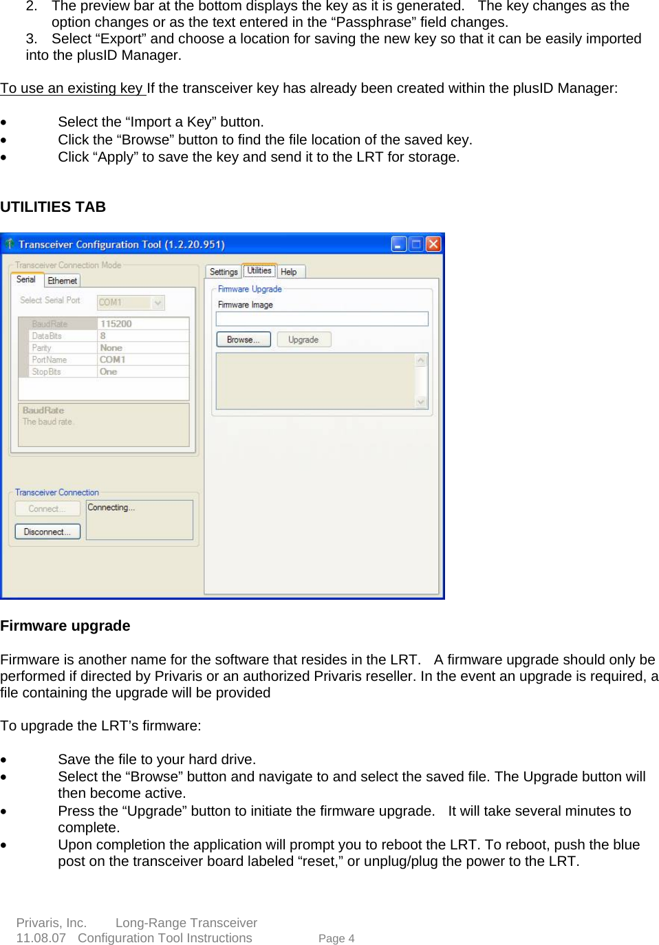    2.  The preview bar at the bottom displays the key as it is generated.   The key changes as the option changes or as the text entered in the &ldquo;Passphrase&rdquo; field changes.    3.  Select &ldquo;Export&rdquo; and choose a location for saving the new key so that it can be easily imported into the plusID Manager.        To use an existing key If the transceiver key has already been created within the plusID Manager:          &bull;    Select the &ldquo;Import a Key&rdquo; button.   &bull;    Click the &ldquo;Browse&rdquo; button to find the file location of the saved key.   &bull;    Click &ldquo;Apply&rdquo; to save the key and send it to the LRT for storage.    UTILITIES TAB       Firmware upgrade     Firmware is another name for the software that resides in the LRT.    A firmware upgrade should only be performed if directed by Privaris or an authorized Privaris reseller. In the event an upgrade is required, a file containing the upgrade will be provided  To upgrade the LRT&rsquo;s firmware:      &bull;    Save the file to your hard drive.          e 4  &bull;    Select the &ldquo;Browse&rdquo; button and navigate to and select the saved file. The Upgrade button will then become active.   &bull;    Press the &ldquo;Upgrade&rdquo; button to initiate the firmware upgrade.  It will take several minutes tocomplete.   &bull;    Upon completion the application will prompt you to reboot the LRT. To reboot, push the blue post on the transceiver board labeled &ldquo;reset,&rdquo; or unplug/plug the power to the LRT.         Privaris, Inc.     Long-Range Transceiver  11.08.07  Configuration Tool Instructions             Pag