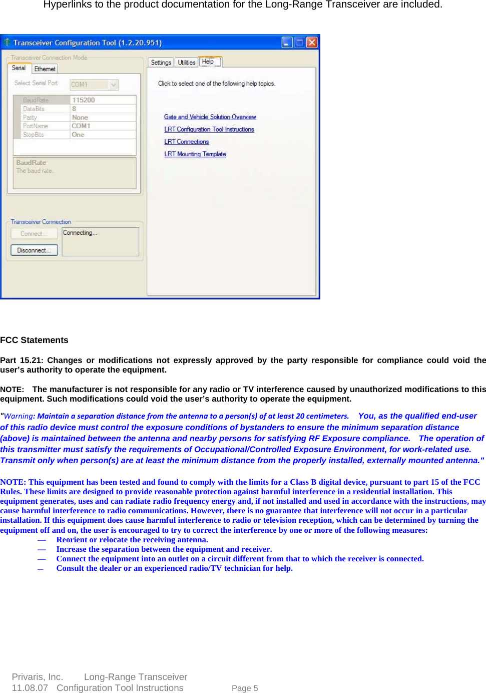  Hyperlinks to the product documentation for the Long-Range Transceiver are included.             FCC Statements     Part 15.21:  Changes or modifications not expressly approved by the party responsible for compliance could void the user&rsquo;s authority to operate the equipment.      NOTE:    The manufacturer is not responsible for any radio or TV interference caused by unauthorized modifications to this equipment. Such modifications could void the user&rsquo;s authority to operate the equipment.  "Warning: Maintain a separation distance from the antenna to a person(s) of at least 20 centimeters.    You, as the qualified end-user of this radio device must control the exposure conditions of bystanders to ensure the minimum separation distance (above) is maintained between the antenna and nearby persons for satisfying RF Exposure compliance.    The operationthis transmitter must satisfy the requirements of Occupational/Controlled Exposure Environment, for work-related usTransmit only when person(s) are at least the minimum distance from the properly installed, externally mounted antenna."  of e.     e 5  NOTE: This equipment has been tested and found to comply with the limits for a Class B digital device, pursuant to part 15 of the FCC Rules. These limits are designed to provide reasonable protection against harmful interference in a residential installation. This equipment generates, uses and can radiate radio frequency energy and, if not installed and used in accordance with the instructions, may cause harmful interference to radio communications. However, there is no guarantee that interference will not occur in a particular installation. If this equipment does cause harmful interference to radio or television reception, which can be determined by turning the equipment off and on, the user is encouraged to try to correct the interference by one or more of the following measures:     &mdash; Reorient or relocate the receiving antenna.   &mdash; Increase the separation between the equipment and receiver.   &mdash; Connect the equipment into an outlet on a circuit different from that to which the receiver is connected.   &mdash; Consult the dealer or an experienced radio/TV technician for help.    Privaris, Inc.     Long-Range Transceiver  11.08.07  Configuration Tool Instructions             Pag