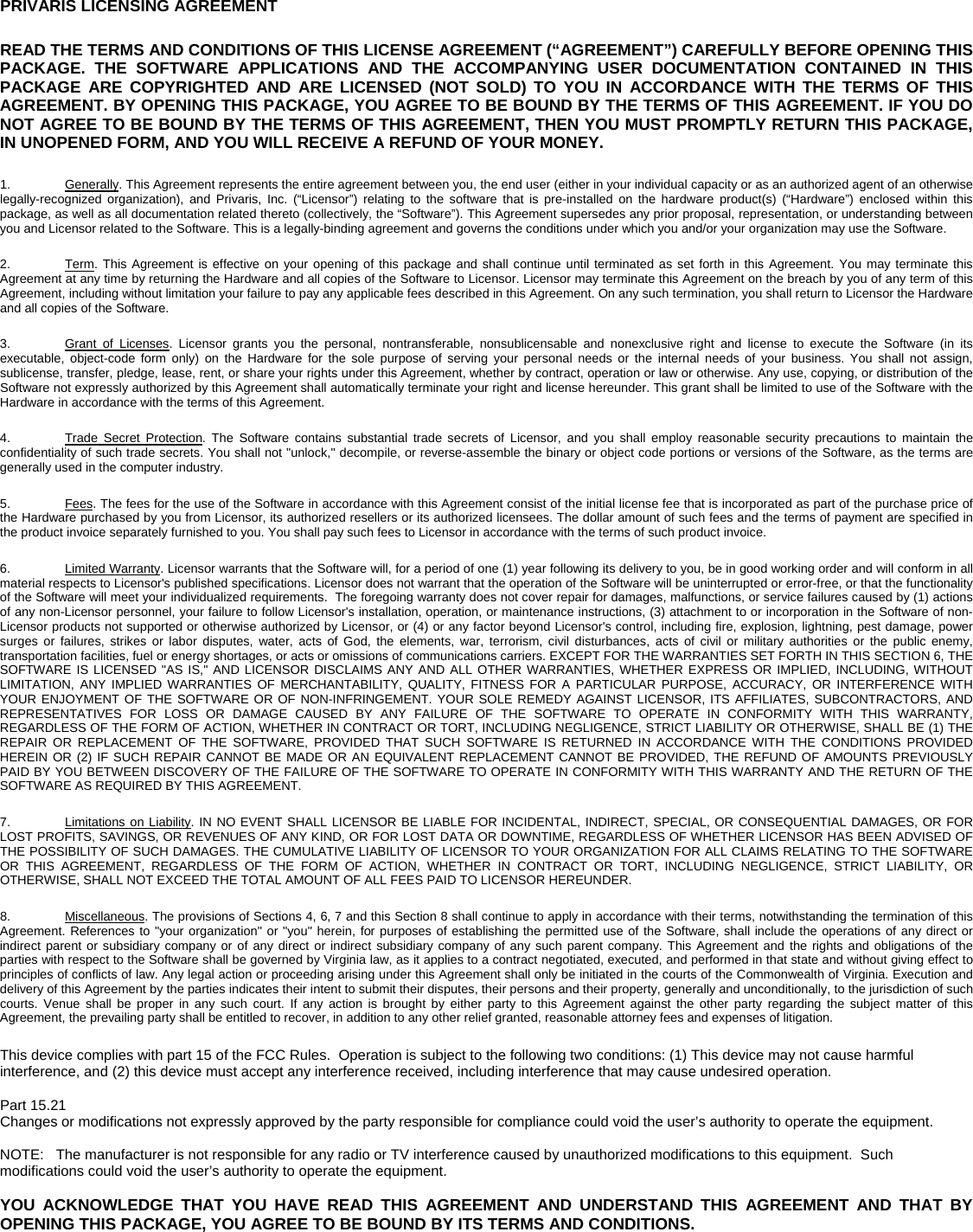   PRIVARIS LICENSING AGREEMENT READ THE TERMS AND CONDITIONS OF THIS LICENSE AGREEMENT (&ldquo;AGREEMENT&rdquo;) CAREFULLY BEFORE OPENING THIS PACKAGE. THE SOFTWARE APPLICATIONS AND THE ACCOMPANYING USER DOCUMENTATION CONTAINED IN THIS PACKAGE ARE COPYRIGHTED AND ARE LICENSED (NOT SOLD) TO YOU IN ACCORDANCE WITH THE TERMS OF THIS AGREEMENT. BY OPENING THIS PACKAGE, YOU AGREE TO BE BOUND BY THE TERMS OF THIS AGREEMENT. IF YOU DO NOT AGREE TO BE BOUND BY THE TERMS OF THIS AGREEMENT, THEN YOU MUST PROMPTLY RETURN THIS PACKAGE, IN UNOPENED FORM, AND YOU WILL RECEIVE A REFUND OF YOUR MONEY.  1.  Generally. This Agreement represents the entire agreement between you, the end user (either in your individual capacity or as an authorized agent of an otherwise legally-recognized organization), and Privaris, Inc. (&ldquo;Licensor&rdquo;) relating to the software that is pre-installed on the hardware product(s) (&ldquo;Hardware&rdquo;) enclosed within this package, as well as all documentation related thereto (collectively, the &ldquo;Software&rdquo;). This Agreement supersedes any prior proposal, representation, or understanding between you and Licensor related to the Software. This is a legally-binding agreement and governs the conditions under which you and/or your organization may use the Software. 2.  Term. This Agreement is effective on your opening of this package and shall continue until terminated as set forth in this Agreement. You may terminate this Agreement at any time by returning the Hardware and all copies of the Software to Licensor. Licensor may terminate this Agreement on the breach by you of any term of this Agreement, including without limitation your failure to pay any applicable fees described in this Agreement. On any such termination, you shall return to Licensor the Hardware and all copies of the Software. 3.  Grant of Licenses. Licensor grants you the personal, nontransferable, nonsublicensable and nonexclusive right and license to execute the Software (in its executable, object-code form only) on the Hardware for the sole purpose of serving your personal needs or the internal needs of your business. You shall not assign, sublicense, transfer, pledge, lease, rent, or share your rights under this Agreement, whether by contract, operation or law or otherwise. Any use, copying, or distribution of the Software not expressly authorized by this Agreement shall automatically terminate your right and license hereunder. This grant shall be limited to use of the Software with the Hardware in accordance with the terms of this Agreement. 4.  Trade Secret Protection. The Software contains substantial trade secrets of Licensor, and you shall employ reasonable security precautions to maintain the confidentiality of such trade secrets. You shall not "unlock," decompile, or reverse-assemble the binary or object code portions or versions of the Software, as the terms are generally used in the computer industry. 5.  Fees. The fees for the use of the Software in accordance with this Agreement consist of the initial license fee that is incorporated as part of the purchase price of the Hardware purchased by you from Licensor, its authorized resellers or its authorized licensees. The dollar amount of such fees and the terms of payment are specified in the product invoice separately furnished to you. You shall pay such fees to Licensor in accordance with the terms of such product invoice. 6.  Limited Warranty. Licensor warrants that the Software will, for a period of one (1) year following its delivery to you, be in good working order and will conform in all material respects to Licensor's published specifications. Licensor does not warrant that the operation of the Software will be uninterrupted or error-free, or that the functionality of the Software will meet your individualized requirements.  The foregoing warranty does not cover repair for damages, malfunctions, or service failures caused by (1) actions of any non-Licensor personnel, your failure to follow Licensor's installation, operation, or maintenance instructions, (3) attachment to or incorporation in the Software of non-Licensor products not supported or otherwise authorized by Licensor, or (4) or any factor beyond Licensor's control, including fire, explosion, lightning, pest damage, power surges or failures, strikes or labor disputes, water, acts of God, the elements, war, terrorism, civil disturbances, acts of civil or military authorities or the public enemy, transportation facilities, fuel or energy shortages, or acts or omissions of communications carriers. EXCEPT FOR THE WARRANTIES SET FORTH IN THIS SECTION 6, THE SOFTWARE IS LICENSED "AS IS," AND LICENSOR DISCLAIMS ANY AND ALL OTHER WARRANTIES, WHETHER EXPRESS OR IMPLIED, INCLUDING, WITHOUT LIMITATION, ANY IMPLIED WARRANTIES OF MERCHANTABILITY, QUALITY, FITNESS FOR A PARTICULAR PURPOSE, ACCURACY, OR INTERFERENCE WITH YOUR ENJOYMENT OF THE SOFTWARE OR OF NON-INFRINGEMENT. YOUR SOLE REMEDY AGAINST LICENSOR, ITS AFFILIATES, SUBCONTRACTORS, AND REPRESENTATIVES FOR LOSS OR DAMAGE CAUSED BY ANY FAILURE OF THE SOFTWARE TO OPERATE IN CONFORMITY WITH THIS WARRANTY, REGARDLESS OF THE FORM OF ACTION, WHETHER IN CONTRACT OR TORT, INCLUDING NEGLIGENCE, STRICT LIABILITY OR OTHERWISE, SHALL BE (1) THE REPAIR OR REPLACEMENT OF THE SOFTWARE, PROVIDED THAT SUCH SOFTWARE IS RETURNED IN ACCORDANCE WITH THE CONDITIONS PROVIDED HEREIN OR (2) IF SUCH REPAIR CANNOT BE MADE OR AN EQUIVALENT REPLACEMENT CANNOT BE PROVIDED, THE REFUND OF AMOUNTS PREVIOUSLY PAID BY YOU BETWEEN DISCOVERY OF THE FAILURE OF THE SOFTWARE TO OPERATE IN CONFORMITY WITH THIS WARRANTY AND THE RETURN OF THE SOFTWARE AS REQUIRED BY THIS AGREEMENT.  7.  Limitations on Liability. IN NO EVENT SHALL LICENSOR BE LIABLE FOR INCIDENTAL, INDIRECT, SPECIAL, OR CONSEQUENTIAL DAMAGES, OR FOR LOST PROFITS, SAVINGS, OR REVENUES OF ANY KIND, OR FOR LOST DATA OR DOWNTIME, REGARDLESS OF WHETHER LICENSOR HAS BEEN ADVISED OF THE POSSIBILITY OF SUCH DAMAGES. THE CUMULATIVE LIABILITY OF LICENSOR TO YOUR ORGANIZATION FOR ALL CLAIMS RELATING TO THE SOFTWARE OR THIS AGREEMENT, REGARDLESS OF THE FORM OF ACTION, WHETHER IN CONTRACT OR TORT, INCLUDING NEGLIGENCE, STRICT LIABILITY, OR OTHERWISE, SHALL NOT EXCEED THE TOTAL AMOUNT OF ALL FEES PAID TO LICENSOR HEREUNDER. 8.  Miscellaneous. The provisions of Sections 4, 6, 7 and this Section 8 shall continue to apply in accordance with their terms, notwithstanding the termination of this Agreement. References to "your organization" or "you" herein, for purposes of establishing the permitted use of the Software, shall include the operations of any direct or indirect parent or subsidiary company or of any direct or indirect subsidiary company of any such parent company. This Agreement and the rights and obligations of the parties with respect to the Software shall be governed by Virginia law, as it applies to a contract negotiated, executed, and performed in that state and without giving effect to principles of conflicts of law. Any legal action or proceeding arising under this Agreement shall only be initiated in the courts of the Commonwealth of Virginia. Execution and delivery of this Agreement by the parties indicates their intent to submit their disputes, their persons and their property, generally and unconditionally, to the jurisdiction of such courts. Venue shall be proper in any such court. If any action is brought by either party to this Agreement against the other party regarding the subject matter of this Agreement, the prevailing party shall be entitled to recover, in addition to any other relief granted, reasonable attorney fees and expenses of litigation. This device complies with part 15 of the FCC Rules.  Operation is subject to the following two conditions: (1) This device may not cause harmful interference, and (2) this device must accept any interference received, including interference that may cause undesired operation.   Part 15.21 Changes or modifications not expressly approved by the party responsible for compliance could void the user&rsquo;s authority to operate the equipment.   NOTE:   The manufacturer is not responsible for any radio or TV interference caused by unauthorized modifications to this equipment.  Such modifications could void the user&rsquo;s authority to operate the equipment.  YOU ACKNOWLEDGE THAT YOU HAVE READ THIS AGREEMENT AND UNDERSTAND THIS AGREEMENT AND THAT BY OPENING THIS PACKAGE, YOU AGREE TO BE BOUND BY ITS TERMS AND CONDITIONS.  