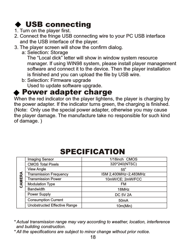 Power adapter chargea: Selection: Storage    The “Local dick” letter will show in window system resource     manager. If using WIN98 system, please install player management    software and connect it to the device. Then the player installation     is finished and you can upload the file by USB wire.b: Selection: Firmware upgrade    Used to update software upgrade.When the red indicator on the player lightens, the player is charging bythe power adapter. If the indicator turns green, the charging is finished.(Note:  Only use the special power adapter, otherwise you may causethe player damage. The manufacture take no responsible for such kind of damage. ) CAMERAImaging Sensor 1/18inch CMOS CMOS Total Pixels 320*240(NTSC)View AngleTransmission Frequency ISM 2,400MHz~2,483MHzTransmission Power 10mW/CE; 2mW/FCCModulation Type FMBandwidth 18MHzPower Supply DC 5V 2AConsumption Current 50mAUnobstructed Effective Range 10m(Min)o55SPECIFICATION * Actual transmission range may vary according to weather, location, interference   and building construction. * All the specifications are subject to minor change without prior notice.181. Turn on the player first.2. Connect the fringe USB connecting wire to your PC USB interface    and the USB interface of the player.3. The player screen will show the confirm dialog.USB connecting