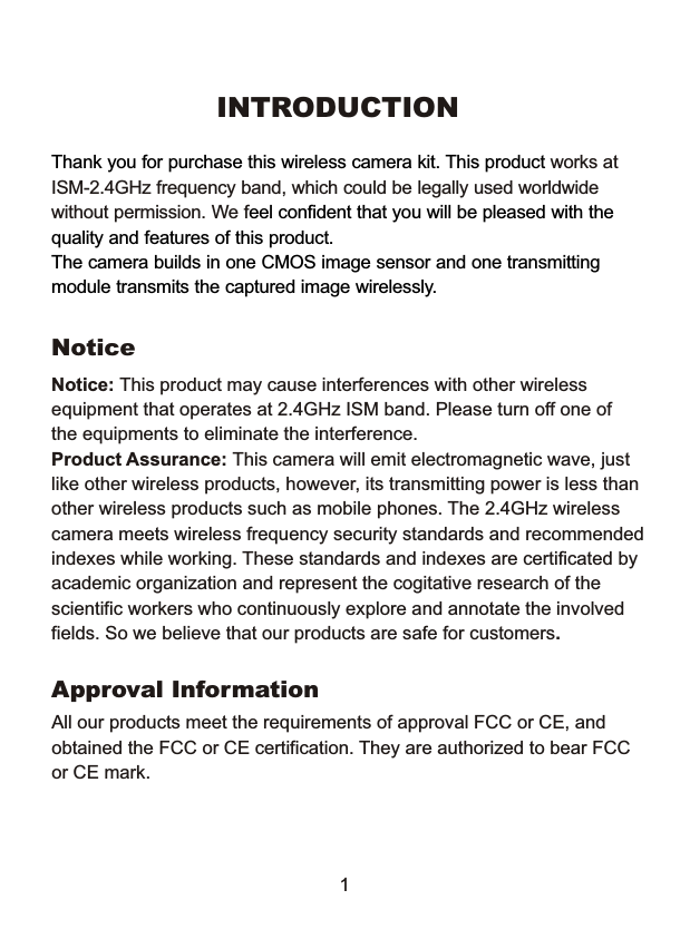 INTRODUCTIONThank you for purchase this wireless camera kit. This product eel confident that you will be pleased with thequality and features of this product. The camera builds in one CMOS image sensor and one transmitting module transmits the captured image wirelessly. works atISM-2.4GHz frequency band, which could be legally used worldwidewithout permission. We fNotice: This product may cause interferences with other wireless equipment that operates at 2.4GHz ISM band. Please turn off one ofthe equipments to eliminate the interference.Product Assurance: This camera will emit electromagnetic wave, just like other wireless products, however, its transmitting power is less than other wireless products such as mobile phones. The 2.4GHz wireless camera meets wireless frequency security standards and recommendedindexes while working. These standards and indexes are certificated byacademic organization and represent the cogitative research of the scientific workers who continuously explore and annotate the involved fields. So we believe that our products are safe for customers. 1All our products meet the requirements of approval FCC or CE, and obtained the FCC or CE certification. They are authorized to bear FCC or CE mark. Approval InformationNotice