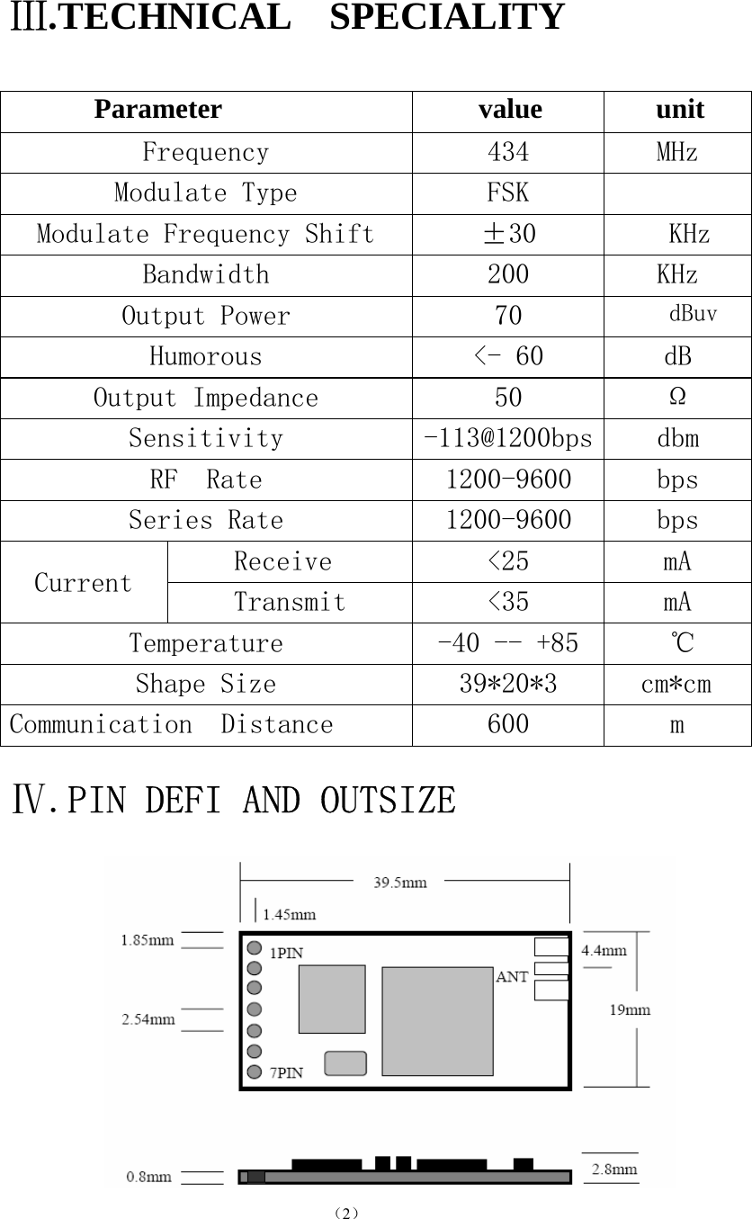                                          （2）                                          Ⅲ.TECHNICAL  SPECIALITY        Parameter                 value     unit   Frequency  434  MHz Modulate Type  FSK   Modulate Frequency Shift  ±30  KHz Bandwidth  200  KHz Output Power  70  dBuv Humorous  &lt;- 60  dB Output Impedance  50  Ω Sensitivity  -113@1200bps dbm RF  Rate  1200-9600  bps Series Rate  1200-9600  bps Receive  &lt;25  mA Current  Transmit  &lt;35   mA Temperature  -40 -- +85 ℃ Shape Size  39*20*3  cm*cm Communication  Distance  600   m  Ⅳ.PIN DEFI AND OUTSIZE               