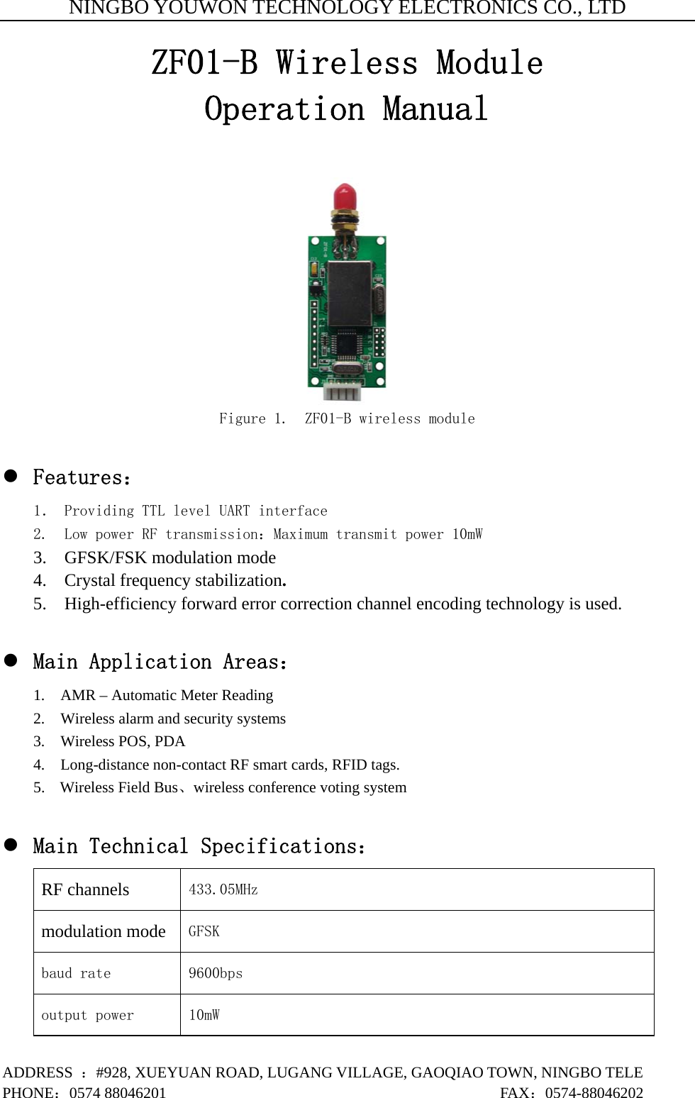 NINGBO YOUWON TECHNOLOGY ELECTRONICS CO., LTD ADDRESS  ：#928, XUEYUAN ROAD, LUGANG VILLAGE, GAOQIAO TOWN, NINGBO TELE PHONE：0574 88046201                                           FAX：0574-88046202 ZF01-B Wireless Module Operation Manual   Figure 1.  ZF01-B wireless module  z Features： 1． Providing TTL level UART interface 2.  Low power RF transmission：Maximum transmit power 10mW 3.  GFSK/FSK modulation mode 4.  Crystal frequency stabilization. 5.    High-efficiency forward error correction channel encoding technology is used.  z Main Application Areas： 1.    AMR – Automatic Meter Reading 2.    Wireless alarm and security systems 3.  Wireless POS, PDA  4.    Long-distance non-contact RF smart cards, RFID tags. 5. Wireless Field Bus、wireless conference voting system    z Main Technical Specifications： RF channels 433.05MHz  modulation mode GFSK  baud rate 9600bps output power 10mW 