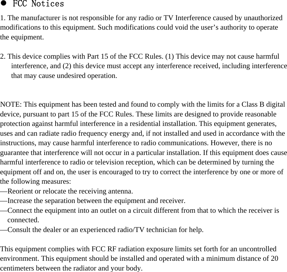 z FCC Notices 1. The manufacturer is not responsible for any radio or TV Interference caused by unauthorized modifications to this equipment. Such modifications could void the user’s authority to operate the equipment.  2. This device complies with Part 15 of the FCC Rules. (1) This device may not cause harmful interference, and (2) this device must accept any interference received, including interference that may cause undesired operation.   NOTE: This equipment has been tested and found to comply with the limits for a Class B digital device, pursuant to part 15 of the FCC Rules. These limits are designed to provide reasonable protection against harmful interference in a residential installation. This equipment generates, uses and can radiate radio frequency energy and, if not installed and used in accordance with the instructions, may cause harmful interference to radio communications. However, there is no guarantee that interference will not occur in a particular installation. If this equipment does cause harmful interference to radio or television reception, which can be determined by turning the equipment off and on, the user is encouraged to try to correct the interference by one or more of the following measures: —Reorient or relocate the receiving antenna. —Increase the separation between the equipment and receiver. —Connect the equipment into an outlet on a circuit different from that to which the receiver is connected. —Consult the dealer or an experienced radio/TV technician for help.  This equipment complies with FCC RF radiation exposure limits set forth for an uncontrolled environment. This equipment should be installed and operated with a minimum distance of 20 centimeters between the radiator and your body.  