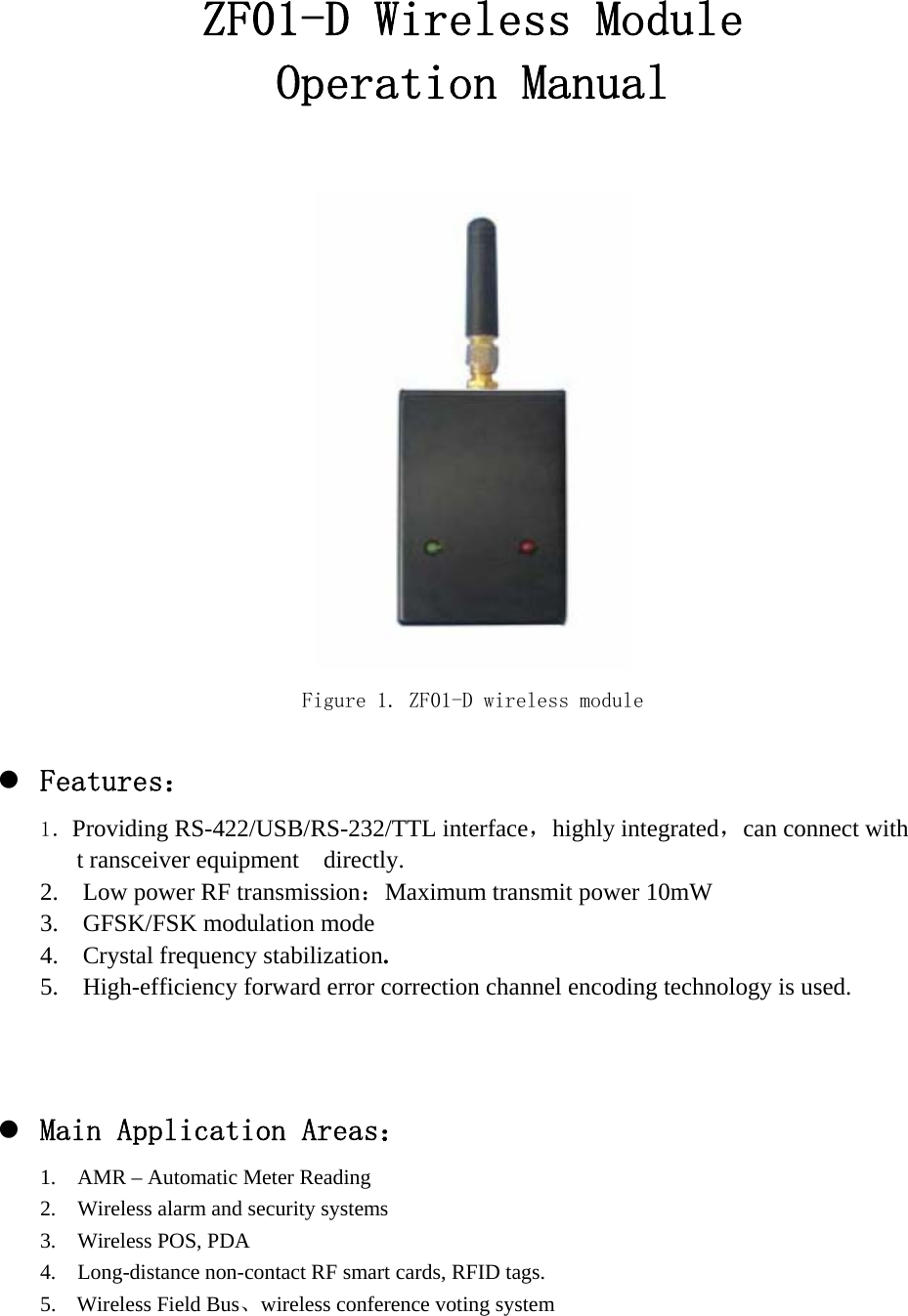 ZF01-D Wireless Module Operation Manual   Figure 1. ZF01-D wireless module  z Features： 1．Providing RS-422/USB/RS-232/TTL interface，highly integrated，can connect with   t ransceiver equipment  directly. 2.    Low power RF transmission：Maximum transmit power 10mW 3.  GFSK/FSK modulation mode 4.  Crystal frequency stabilization. 5.    High-efficiency forward error correction channel encoding technology is used.    z Main Application Areas： 1.    AMR – Automatic Meter Reading 2.    Wireless alarm and security systems 3.  Wireless POS, PDA  4.    Long-distance non-contact RF smart cards, RFID tags. 5. Wireless Field Bus、wireless conference voting system      