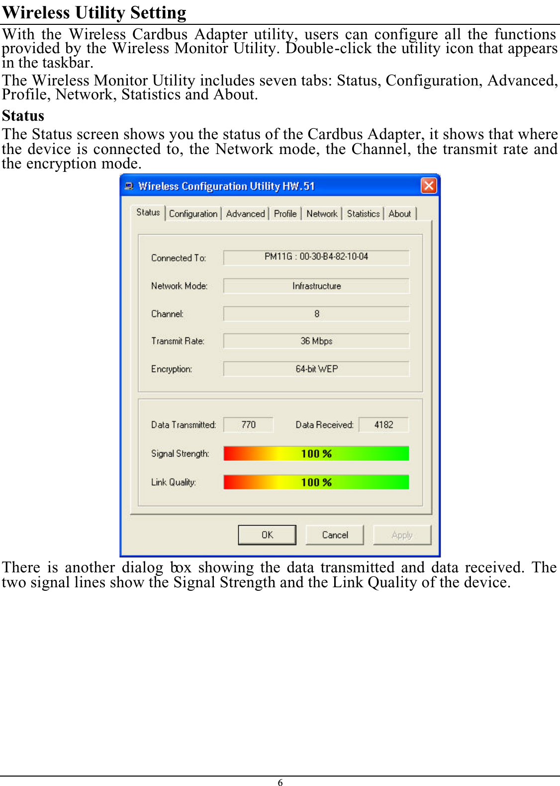 6Wireless Utility SettingWith the Wireless Cardbus Adapter utility, users can configure all the functions provided by the Wireless Monitor Utility. Double-click the utility icon that appears in the taskbar.The Wireless Monitor Utility includes seven tabs: Status, Configuration, Advanced, Profile, Network, Statistics and About.StatusThe Status screen shows you the status of the Cardbus Adapter, it shows that where the device is connected to, the Network mode, the Channel, the transmit rate and the encryption mode.There is another dialog box showing the data transmitted and data received. The two signal lines show the Signal Strength and the Link Quality of the device.