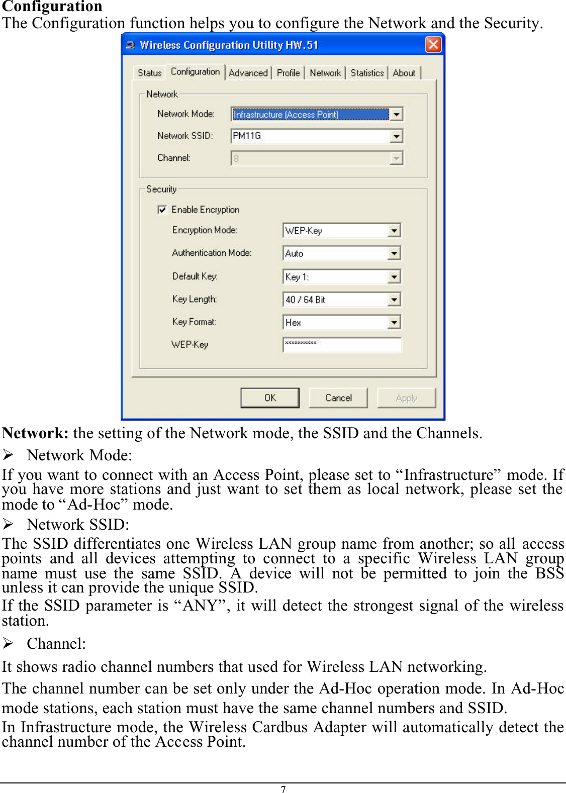 7ConfigurationThe Configuration function helps you to configure the Network and the Security.Network: the setting of the Network mode, the SSID and the Channels.¾Network Mode:If you want to connect with an Access Point, please set to “Infrastructure” mode. If you have more stations and just want to set them as local network, please set the mode to “Ad-Hoc” mode.¾Network SSID:The SSID differentiates one Wireless LAN group name from another; so all accesspoints  and all devices attempting to connect to a specific Wireless LAN groupname must use the same SSID. A device will not be permitted to join the BSSunless it can provide the unique SSID.If the SSID parameter is “ANY”, it will detect the strongest signal of the wireless station.¾Channel:It shows radio channel numbers that used for Wireless LAN networking. The channel number can be set only under the Ad-Hoc operation mode. In Ad-Hocmode stations, each station must have the same channel numbers and SSID. In Infrastructure mode, the Wireless Cardbus Adapter will automatically detect the channel number of the Access Point.