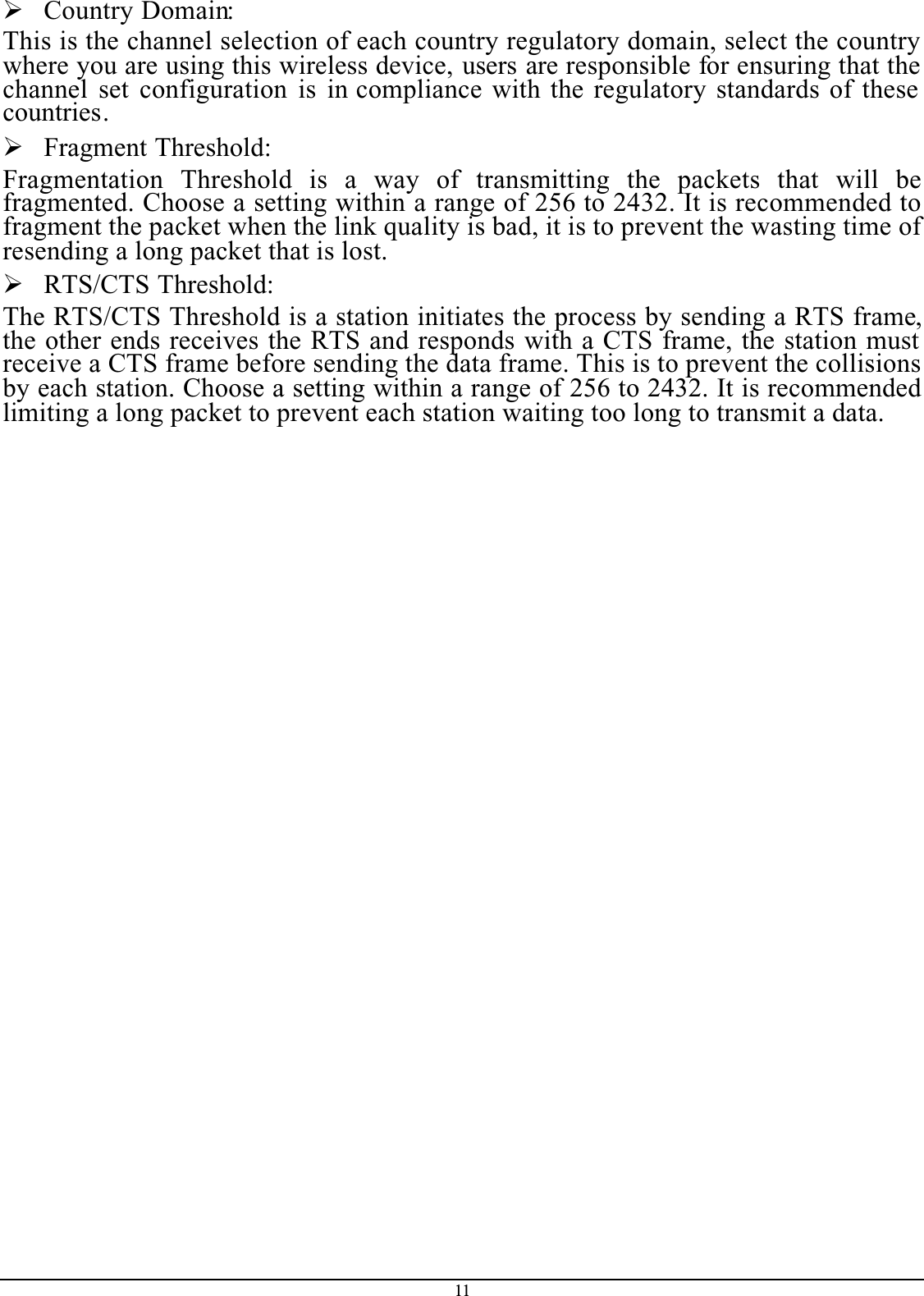 11¾Country Domain:This is the channel selection of each country regulatory domain, select the country where you are using this wireless device, users are responsible for ensuring that the channel set configuration is in compliance with the regulatory standards of these countries.¾Fragment Threshold:Fragmentation Threshold is a way of transmitting the packets that will befragmented. Choose a setting within a range of 256 to 2432. It is recommended to fragment the packet when the link quality is bad, it is to prevent the wasting time of resending a long packet that is lost.¾RTS/CTS Threshold:The RTS/CTS Threshold is a station initiates the process by sending a RTS frame,the other ends receives the RTS and responds with a CTS frame, the station must receive a CTS frame before sending the data frame. This is to prevent the collisions by each station. Choose a setting within a range of 256 to 2432. It is recommended limiting a long packet to prevent each station waiting too long to transmit a data.
