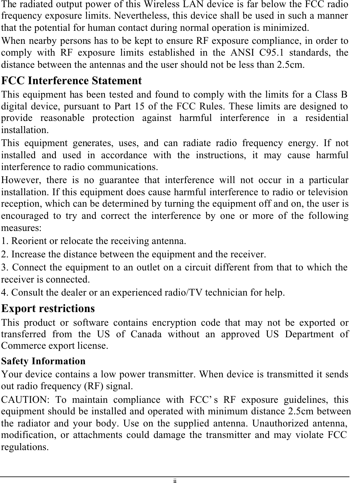 iiThe radiated output power of this Wireless LAN device is far below the FCC radio frequency exposure limits. Nevertheless, this device shall be used in such a manner that the potential for human contact during normal operation is minimized.When nearby persons has to be kept to ensure RF exposure compliance, in order to comply with RF exposure limits established in the ANSI C95.1 standards, thedistance between the antennas and the user should not be less than 2.5cm.FCC Interference StatementThis equipment has been tested and found to comply with the limits for a Class B digital device, pursuant to Part 15 of the FCC Rules. These limits are designed to provide reasonable protection against harmful interference in a residentialinstallation.This equipment generates, uses, and can radiate radio frequency energy. If notinstalled and used in accordance with the instructions, it may cause harmfulinterference to radio communications.However, there is no guarantee that interference will not occur in a particularinstallation. If this equipment does cause harmful interference to radio or television reception, which can be determined by turning the equipment off and on, the user is encouraged to try and correct the interference by one or more of the followingmeasures:1. Reorient or relocate the receiving antenna.2. Increase the distance between the equipment and the receiver.3. Connect the equipment to an outlet on a circuit different from that to which the receiver is connected.4. Consult the dealer or an experienced radio/TV technician for help.Export restrictionsThis product or software contains encryption code that may not be exported ortransferred from the US of Canada without an approved US Department ofCommerce export license.Safety InformationYour device contains a low power transmitter. When device is transmitted it sends out radio frequency (RF) signal.CAUTION: To maintain compliance with FCC’ s RF exposure guidelines, thisequipment should be installed and operated with minimum distance 2.5cm betweenthe radiator and your body. Use on the supplied antenna. Unauthorized antenna, modification, or attachments could damage the transmitter and may violate FCC regulations.