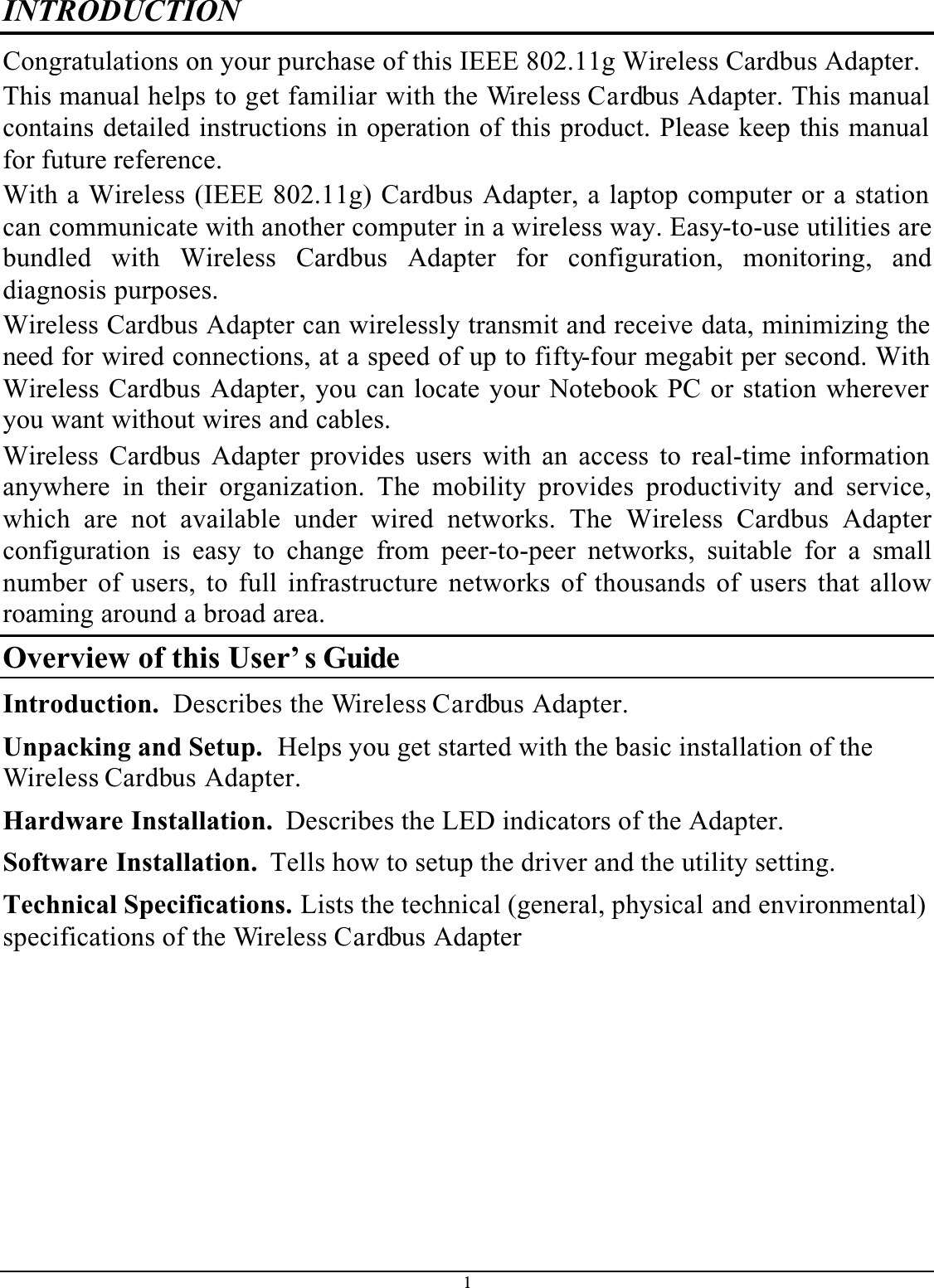 1INTRODUCTIONCongratulations on your purchase of this IEEE 802.11g Wireless Cardbus Adapter.This manual helps to get familiar with the Wireless Cardbus Adapter. This manual contains detailed instructions in operation of this product. Please keep this manual for future reference.With a Wireless (IEEE 802.11g) Cardbus Adapter, a laptop computer or a station can communicate with another computer in a wireless way. Easy-to-use utilities are bundled with Wireless Cardbus Adapter for configuration, monitoring, anddiagnosis purposes. Wireless Cardbus Adapter can wirelessly transmit and receive data, minimizing the need for wired connections, at a speed of up to fifty-four megabit per second. With Wireless Cardbus Adapter, you can locate your Notebook PC or station wherever you want without wires and cables.Wireless Cardbus Adapter provides users with an access to real-time information anywhere in their organization. The mobility provides productivity and service,which are not available under wired networks. The Wireless Cardbus Adapterconfiguration is easy to change from peer-to-peer networks, suitable for a smallnumber of users, to full infrastructure networks of thousands of users that allowroaming around a broad area. Overview of this User’ s GuideIntroduction.  Describes the Wireless Cardbus Adapter.Unpacking and Setup.  Helps you get started with the basic installation of the Wireless Cardbus Adapter.Hardware Installation.  Describes the LED indicators of the Adapter.Software Installation.  Tells how to setup the driver and the utility setting.Technical Specifications. Lists the technical (general, physical and environmental) specifications of the Wireless Cardbus Adapter