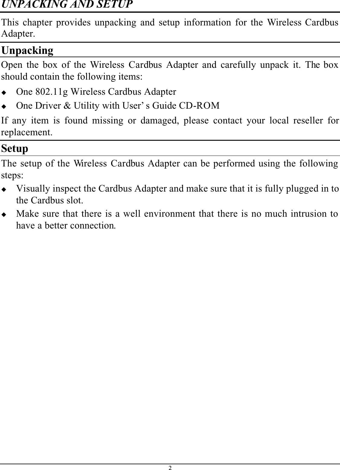 2UNPACKING AND SETUPThis chapter provides unpacking and setup information for the Wireless Cardbus Adapter.UnpackingOpen the box of the Wireless Cardbus  Adapter and carefully unpack it. The box should contain the following items:One 802.11g Wireless Cardbus AdapterOne Driver &amp; Utility with User’ s Guide CD-ROMIf any item is found missing or damaged, please contact your local reseller forreplacement.SetupThe setup of the Wireless  Cardbus Adapter can be performed using the following steps:Visually inspect the Cardbus Adapter and make sure that it is fully plugged in to the Cardbus slot.Make sure that there is a well environment that there is no much intrusion to have a better connection.