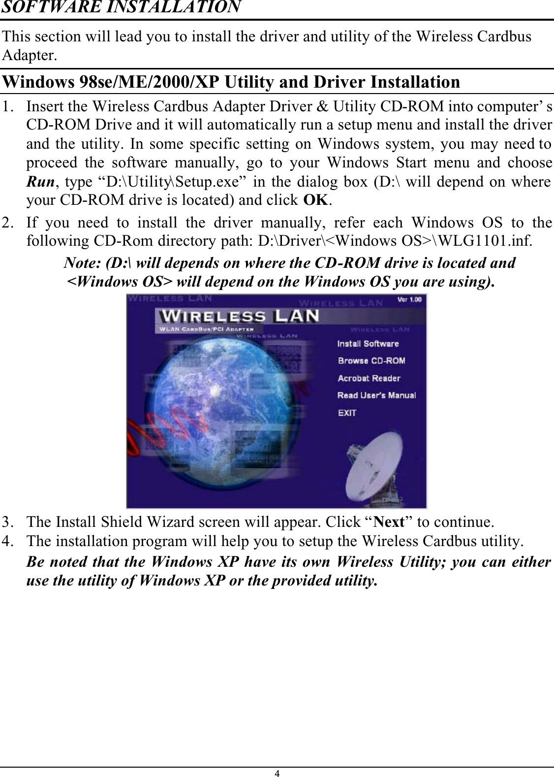 4SOFTWARE INSTALLATIONThis section will lead you to install the driver and utility of the Wireless Cardbus Adapter.Windows 98se/ME/2000/XP Utility and Driver Installation1. Insert the Wireless Cardbus Adapter Driver &amp; Utility CD-ROM into computer’ s CD-ROM Drive and it will automatically run a setup menu and install the driver and the utility. In some specific setting on Windows system, you may need to proceed the software manually, go to your Windows Start menu and chooseRun, type “D:\Utility\Setup.exe” in the dialog box (D:\ will depend on where your CD-ROM drive is located) and click OK.2. If you need to install the driver manually, refer each Windows OS to thefollowing CD-Rom directory path: D:\Driver\&lt;Windows OS&gt;\WLG1101.inf.Note: (D:\ will depends on where the CD-ROM drive is located and &lt;Windows OS&gt; will depend on the Windows OS you are using).3. The Install Shield Wizard screen will appear. Click “Next” to continue. 4. The installation program will help you to setup the Wireless Cardbus utility.Be noted that the Windows XP have its own Wireless Utility; you can either use the utility of Windows XP or the provided utility.