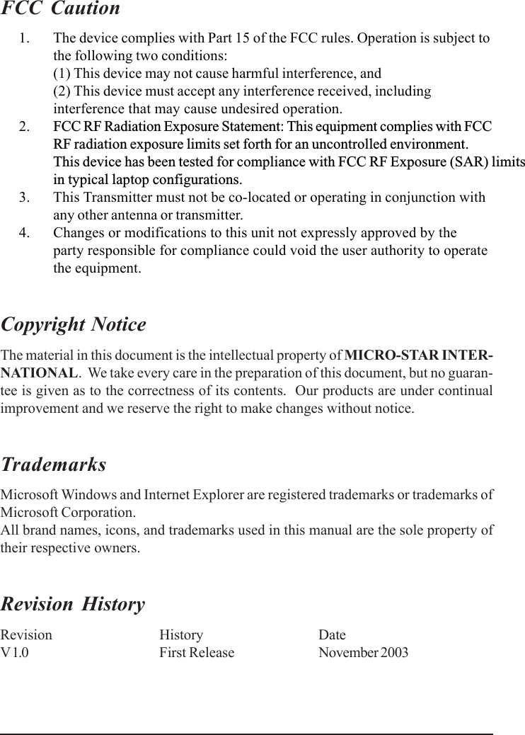 FCC Caution      1. The device complies with Part 15 of the FCC rules. Operation is subject tothe following two conditions:(1) This device may not cause harmful interference, and(2) This device must accept any interference received, includinginterference that may cause undesired operation.      2. FCC RF Radiation Exposure Statement: This equipment complies with FCC RF radiation exposure limits set forth for an uncontrolled environment.This device has been tested for compliance with FCC RF Exposure (SAR) limitsin typical laptop configurations.      3. This Transmitter must not be co-located or operating in conjunction withany other antenna or transmitter.      4. Changes or modifications to this unit not expressly approved by theparty responsible for compliance could void the user authority to operatethe equipment.Copyright NoticeThe material in this document is the intellectual property of MICRO-STAR INTER-NATIONAL.  We take every care in the preparation of this document, but no guaran-tee is given as to the correctness of its contents.  Our products are under continualimprovement and we reserve the right to make changes without notice.TrademarksMicrosoft Windows and Internet Explorer are registered trademarks or trademarks ofMicrosoft Corporation.All brand names, icons, and trademarks used in this manual are the sole property oftheir respective owners.Revision HistoryRevision History DateV 1.0 First Release November 2003