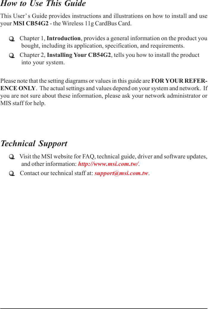 How to Use This GuideThis User’s Guide provides instructions and illustrations on how to install and useyour MSI CB54G2 - the Wireless 11g CardBus Card.   Chapter 1, Introduction, provides a general information on the product youbought, including its application, specification, and requirements.   Chapter 2, Installing Your CB54G2, tells you how to install the productinto your system.Please note that the setting diagrams or values in this guide are FOR YOUR REFER-ENCE ONLY.  The actual settings and values depend on your system and network.  Ifyou are not sure about these information, please ask your network administrator orMIS staff for help.Technical Support   Visit the MSI website for FAQ, technical guide, driver and software updates,and other information: http://www.msi.com.tw/.   Contact our technical staff at: support@msi.com.tw.