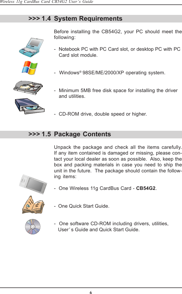 6Wireless 11g CardBus Card CB54G2 User’s GuideSystem RequirementsBefore installing the CB54G2, your PC should meet thefollowing:-  Notebook PC with PC Card slot, or desktop PC with PC   Card slot module.-  Windows® 98SE/ME/2000/XP operating system.-  Minimum 5MB free disk space for installing the driver   and utilities.-  CD-ROM drive, double speed or higher.&gt;&gt;&gt; 1.4&gt;&gt;&gt; 1.5 Package ContentsUnpack the package and check all the items carefully.If any item contained is damaged or missing, please con-tact your local dealer as soon as possible.  Also, keep thebox and packing materials in case you need to ship theunit in the future.  The package should contain the follow-ing items:-  One Wireless 11g CardBus Card - CB54G2.-  One Quick Start Guide.-  One software CD-ROM including drivers, utilities,   User’s Guide and Quick Start Guide.