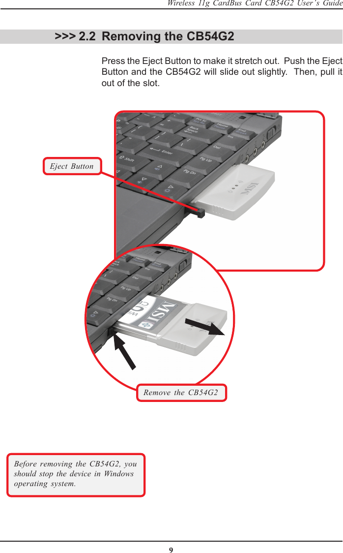 9Wireless 11g CardBus Card CB54G2 User’s Guide &gt;&gt;&gt; 2.2 Removing the CB54G2Press the Eject Button to make it stretch out.  Push the EjectButton and the CB54G2 will slide out slightly.  Then, pull itout of the slot.Eject ButtonBefore removing the CB54G2, youshould stop the device in Windowsoperating system.Remove the CB54G2