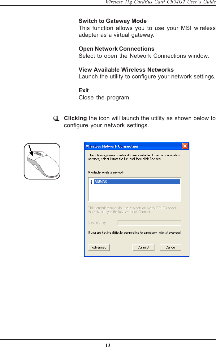 13Wireless 11g CardBus Card CB54G2 User’s GuideSwitch to Gateway ModeThis function allows you to use your MSI wirelessadapter as a virtual gateway.Open Network ConnectionsSelect to open the Network Connections window.View Available Wireless NetworksLaunch the utility to configure your network settings.ExitClose the program.Clicking the icon will launch the utility as shown below toconfigure your network settings.