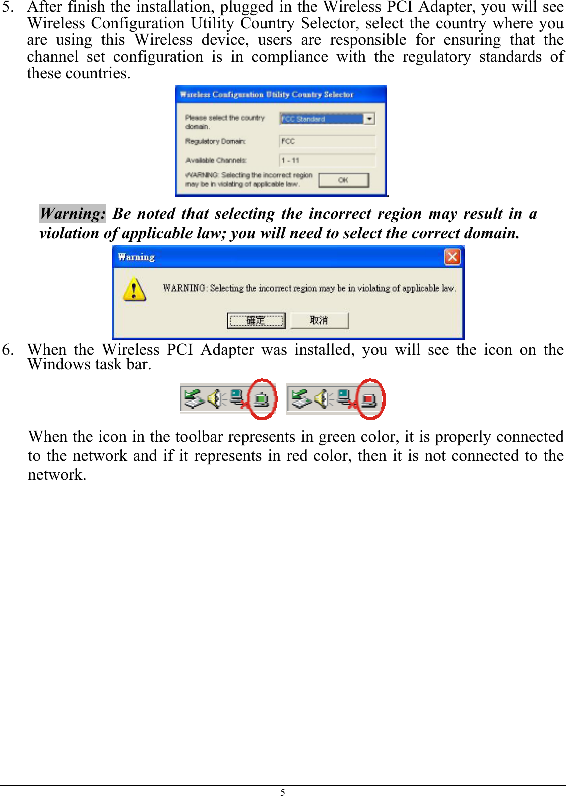 5.  After finish the installation, plugged in the Wireless PCI Adapter, you will see Wireless Configuration Utility Country Selector, select the country where you are using this Wireless device, users are responsible for ensuring that the channel set configuration is in compliance with the regulatory standards of these countries. . Warning: Be noted that selecting the incorrect region may result in a violation of applicable law; you will need to select the correct domain.  6.  When the Wireless PCI Adapter was installed, you will see the icon on the Windows task bar.  When the icon in the toolbar represents in green color, it is properly connected to the network and if it represents in red color, then it is not connected to the network. 5 