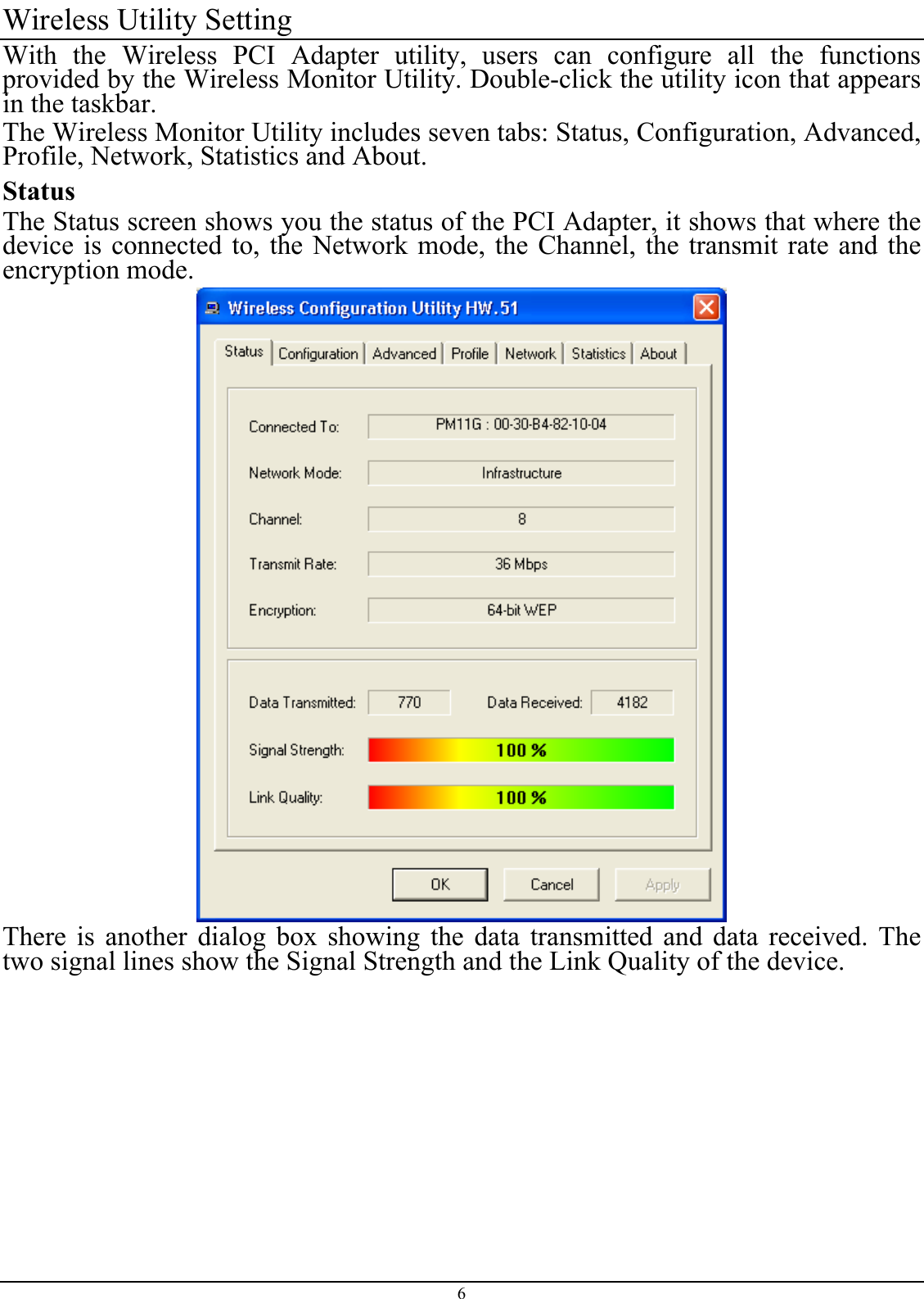 Wireless Utility Setting With the Wireless PCI Adapter utility, users can configure all the functions provided by the Wireless Monitor Utility. Double-click the utility icon that appears in the taskbar. The Wireless Monitor Utility includes seven tabs: Status, Configuration, Advanced, Profile, Network, Statistics and About. Status The Status screen shows you the status of the PCI Adapter, it shows that where the device is connected to, the Network mode, the Channel, the transmit rate and the encryption mode.  There is another dialog box showing the data transmitted and data received. The two signal lines show the Signal Strength and the Link Quality of the device. 6 