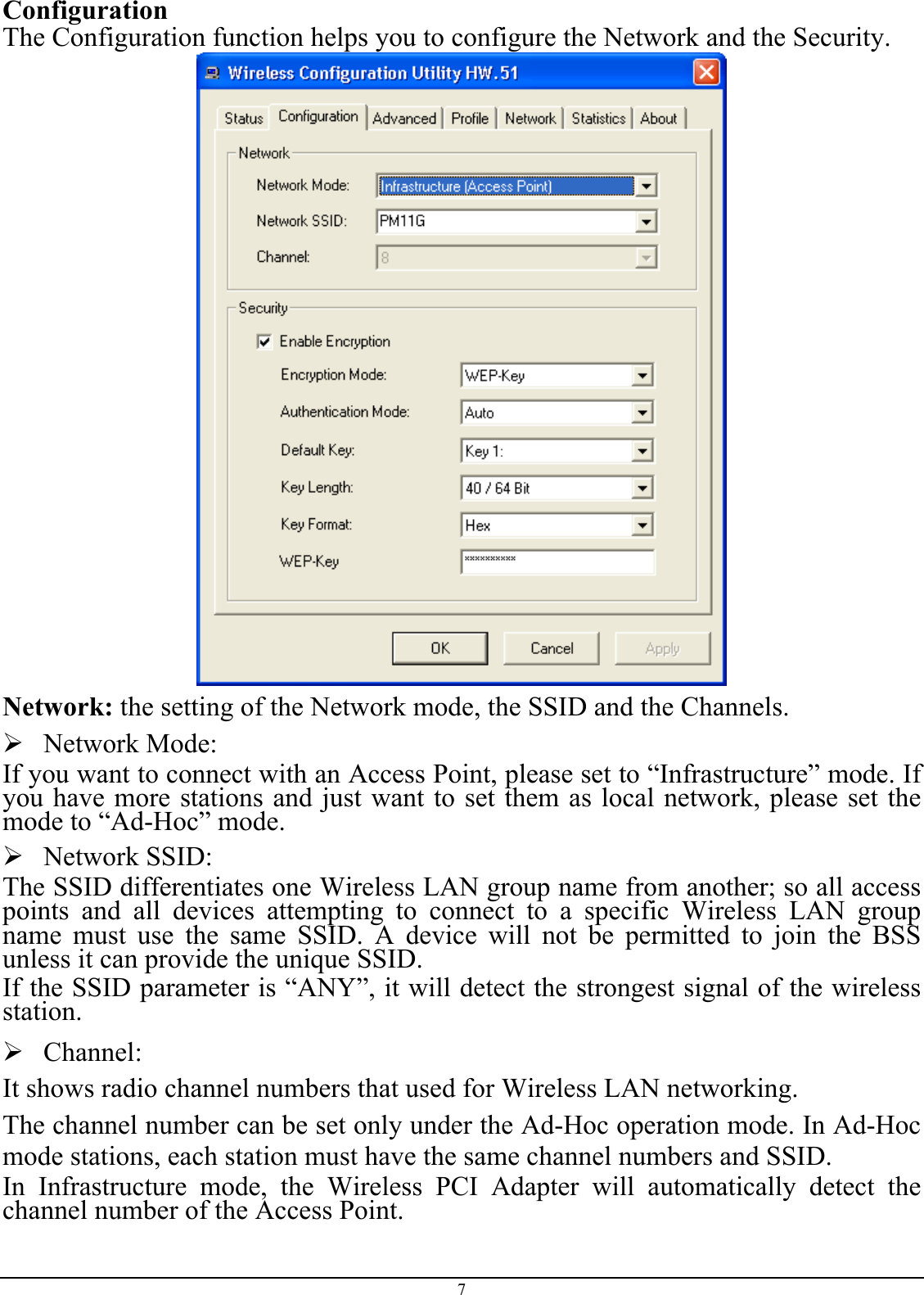 Configuration The Configuration function helps you to configure the Network and the Security.  Network: the setting of the Network mode, the SSID and the Channels.  Network Mode:  If you want to connect with an Access Point, please set to “Infrastructure” mode. If you have more stations and just want to set them as local network, please set the mode to “Ad-Hoc” mode.  Network SSID: The SSID differentiates one Wireless LAN group name from another; so all access points and all devices attempting to connect to a specific Wireless LAN group name must use the same SSID. A device will not be permitted to join the BSS unless it can provide the unique SSID. If the SSID parameter is “ANY”, it will detect the strongest signal of the wireless station.  Channel: It shows radio channel numbers that used for Wireless LAN networking.  The channel number can be set only under the Ad-Hoc operation mode. In Ad-Hoc mode stations, each station must have the same channel numbers and SSID.  In Infrastructure mode, the Wireless PCI Adapter will automatically detect the channel number of the Access Point. 7 