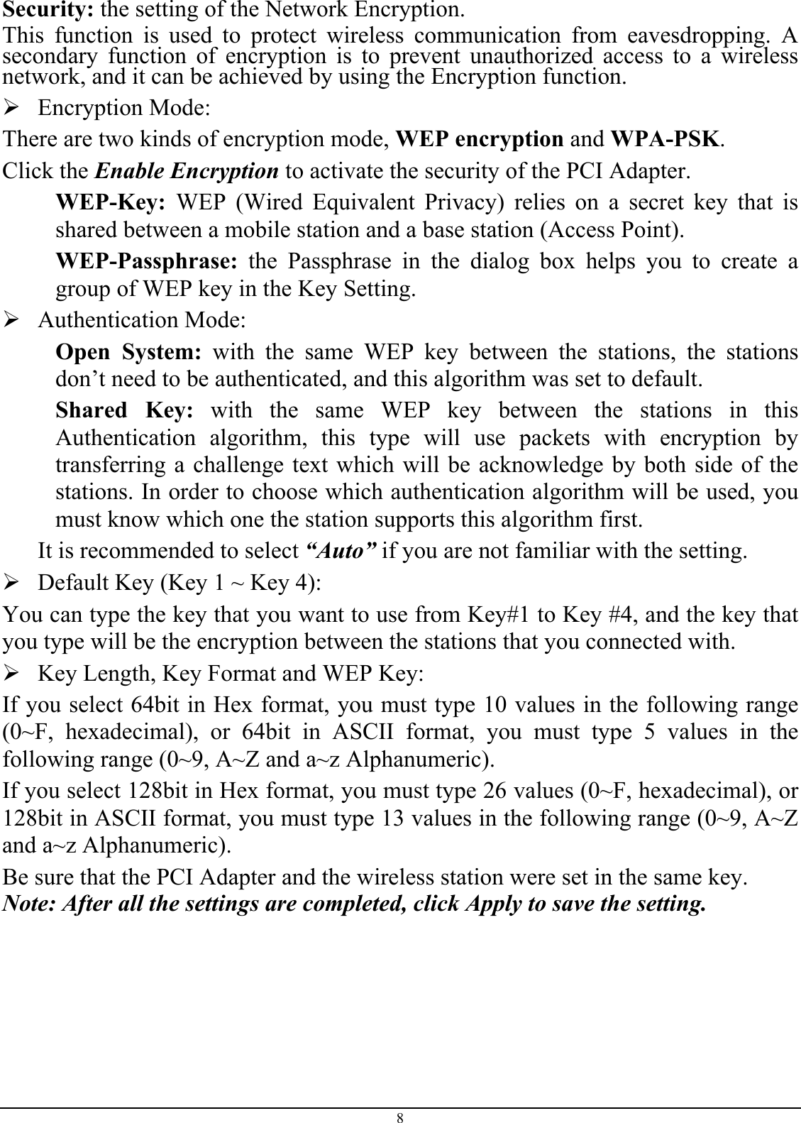 Security: the setting of the Network Encryption. This function is used to protect wireless communication from eavesdropping. A secondary function of encryption is to prevent unauthorized access to a wireless network, and it can be achieved by using the Encryption function.  Encryption Mode:  There are two kinds of encryption mode, WEP encryption and WPA-PSK. Click the Enable Encryption to activate the security of the PCI Adapter. WEP-Key:  WEP (Wired Equivalent Privacy) relies on a secret key that is shared between a mobile station and a base station (Access Point). WEP-Passphrase: the Passphrase in the dialog box helps you to create a group of WEP key in the Key Setting.  Authentication Mode:  Open System: with the same WEP key between the stations, the stations don’t need to be authenticated, and this algorithm was set to default. Shared Key: with the same WEP key between the stations in this Authentication algorithm, this type will use packets with encryption by transferring a challenge text which will be acknowledge by both side of the stations. In order to choose which authentication algorithm will be used, you must know which one the station supports this algorithm first. It is recommended to select “Auto” if you are not familiar with the setting.  Default Key (Key 1 ~ Key 4):  You can type the key that you want to use from Key#1 to Key #4, and the key that you type will be the encryption between the stations that you connected with.   Key Length, Key Format and WEP Key: If you select 64bit in Hex format, you must type 10 values in the following range (0~F, hexadecimal), or 64bit in ASCII format, you must type 5 values in the following range (0~9, A~Z and a~z Alphanumeric).  If you select 128bit in Hex format, you must type 26 values (0~F, hexadecimal), or 128bit in ASCII format, you must type 13 values in the following range (0~9, A~Z and a~z Alphanumeric). Be sure that the PCI Adapter and the wireless station were set in the same key. Note: After all the settings are completed, click Apply to save the setting. 8 