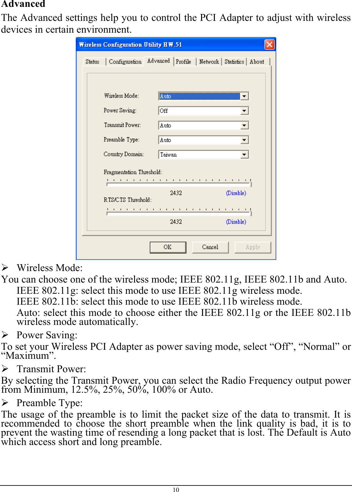 Advanced The Advanced settings help you to control the PCI Adapter to adjust with wireless devices in certain environment.   Wireless Mode: You can choose one of the wireless mode; IEEE 802.11g, IEEE 802.11b and Auto. IEEE 802.11g: select this mode to use IEEE 802.11g wireless mode. IEEE 802.11b: select this mode to use IEEE 802.11b wireless mode. Auto: select this mode to choose either the IEEE 802.11g or the IEEE 802.11b wireless mode automatically.  Power Saving: To set your Wireless PCI Adapter as power saving mode, select “Off”, “Normal” or “Maximum”.  Transmit Power: By selecting the Transmit Power, you can select the Radio Frequency output power from Minimum, 12.5%, 25%, 50%, 100% or Auto.  Preamble Type: The usage of the preamble is to limit the packet size of the data to transmit. It is recommended to choose the short preamble when the link quality is bad, it is to prevent the wasting time of resending a long packet that is lost. The Default is Auto which access short and long preamble. 10 