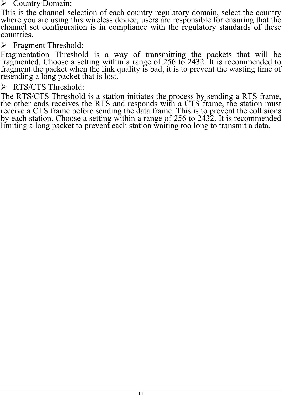  Country Domain: This is the channel selection of each country regulatory domain, select the country where you are using this wireless device, users are responsible for ensuring that the channel set configuration is in compliance with the regulatory standards of these countries.  Fragment Threshold: Fragmentation Threshold is a way of transmitting the packets that will be fragmented. Choose a setting within a range of 256 to 2432. It is recommended to fragment the packet when the link quality is bad, it is to prevent the wasting time of resending a long packet that is lost.  RTS/CTS Threshold: The RTS/CTS Threshold is a station initiates the process by sending a RTS frame, the other ends receives the RTS and responds with a CTS frame, the station must receive a CTS frame before sending the data frame. This is to prevent the collisions by each station. Choose a setting within a range of 256 to 2432. It is recommended limiting a long packet to prevent each station waiting too long to transmit a data. 11 