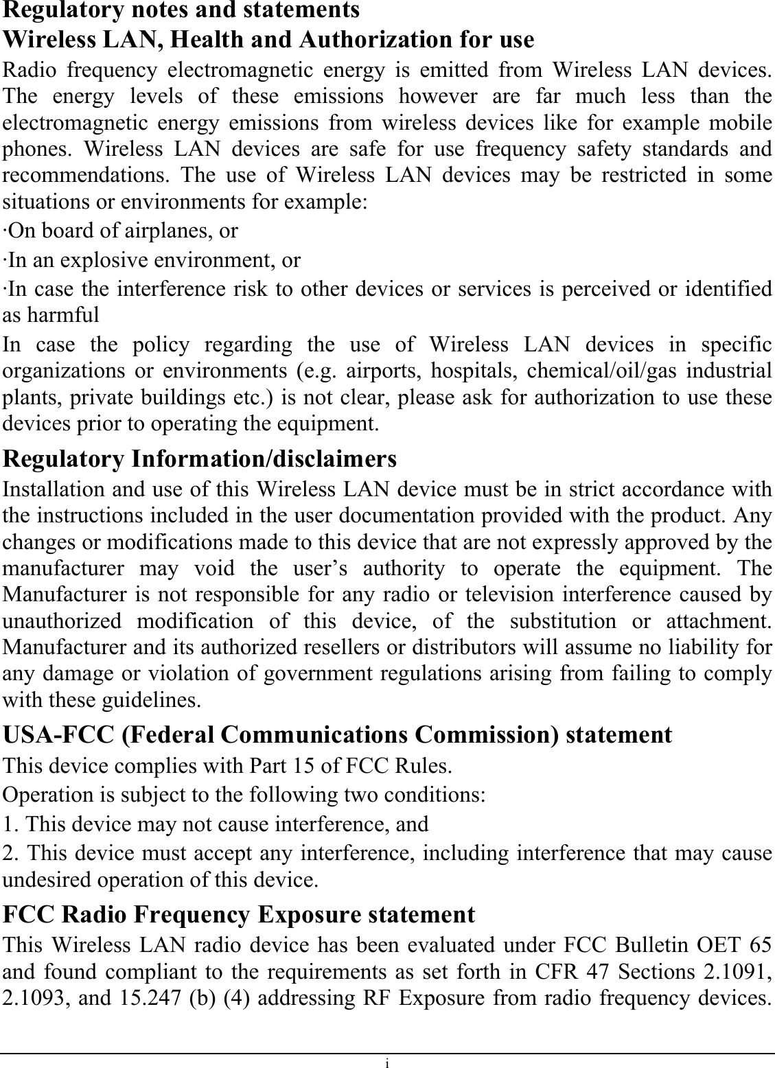 Regulatory notes and statements Wireless LAN, Health and Authorization for use Radio frequency electromagnetic energy is emitted from Wireless LAN devices. The energy levels of these emissions however are far much less than the electromagnetic energy emissions from wireless devices like for example mobile phones. Wireless LAN devices are safe for use frequency safety standards and recommendations. The use of Wireless LAN devices may be restricted in some situations or environments for example: ·On board of airplanes, or ·In an explosive environment, or ·In case the interference risk to other devices or services is perceived or identified as harmful In case the policy regarding the use of Wireless LAN devices in specific organizations or environments (e.g. airports, hospitals, chemical/oil/gas industrial plants, private buildings etc.) is not clear, please ask for authorization to use these devices prior to operating the equipment. Regulatory Information/disclaimers Installation and use of this Wireless LAN device must be in strict accordance with the instructions included in the user documentation provided with the product. Any changes or modifications made to this device that are not expressly approved by the manufacturer may void the user’s authority to operate the equipment. The Manufacturer is not responsible for any radio or television interference caused by unauthorized modification of this device, of the substitution or attachment. Manufacturer and its authorized resellers or distributors will assume no liability for any damage or violation of government regulations arising from failing to comply with these guidelines. USA-FCC (Federal Communications Commission) statement This device complies with Part 15 of FCC Rules. Operation is subject to the following two conditions: 1. This device may not cause interference, and 2. This device must accept any interference, including interference that may cause undesired operation of this device. FCC Radio Frequency Exposure statement This Wireless LAN radio device has been evaluated under FCC Bulletin OET 65 and found compliant to the requirements as set forth in CFR 47 Sections 2.1091, 2.1093, and 15.247 (b) (4) addressing RF Exposure from radio frequency devices. i 