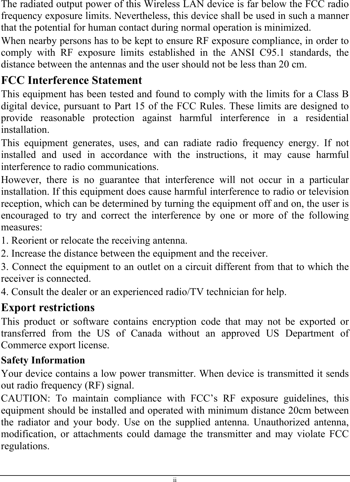 The radiated output power of this Wireless LAN device is far below the FCC radio frequency exposure limits. Nevertheless, this device shall be used in such a manner that the potential for human contact during normal operation is minimized. When nearby persons has to be kept to ensure RF exposure compliance, in order to comply with RF exposure limits established in the ANSI C95.1 standards, the distance between the antennas and the user should not be less than 20 cm. FCC Interference Statement This equipment has been tested and found to comply with the limits for a Class B digital device, pursuant to Part 15 of the FCC Rules. These limits are designed to provide reasonable protection against harmful interference in a residential installation. This equipment generates, uses, and can radiate radio frequency energy. If not installed and used in accordance with the instructions, it may cause harmful interference to radio communications. However, there is no guarantee that interference will not occur in a particular installation. If this equipment does cause harmful interference to radio or television reception, which can be determined by turning the equipment off and on, the user is encouraged to try and correct the interference by one or more of the following measures: 1. Reorient or relocate the receiving antenna. 2. Increase the distance between the equipment and the receiver. 3. Connect the equipment to an outlet on a circuit different from that to which the receiver is connected. 4. Consult the dealer or an experienced radio/TV technician for help. Export restrictions This product or software contains encryption code that may not be exported or transferred from the US of Canada without an approved US Department of Commerce export license. Safety Information Your device contains a low power transmitter. When device is transmitted it sends out radio frequency (RF) signal. CAUTION: To maintain compliance with FCC’s RF exposure guidelines, this equipment should be installed and operated with minimum distance 20cm between the radiator and your body. Use on the supplied antenna. Unauthorized antenna, modification, or attachments could damage the transmitter and may violate FCC regulations. ii 