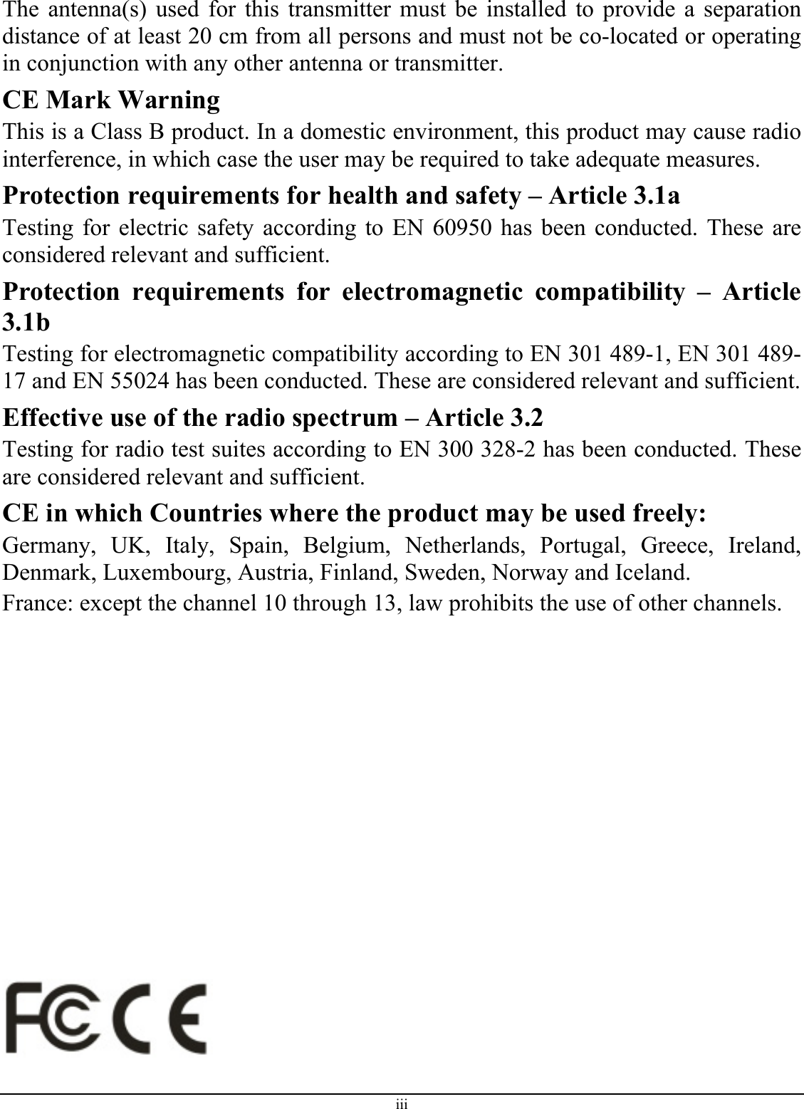 The antenna(s) used for this transmitter must be installed to provide a separation distance of at least 20 cm from all persons and must not be co-located or operating in conjunction with any other antenna or transmitter. CE Mark Warning This is a Class B product. In a domestic environment, this product may cause radio interference, in which case the user may be required to take adequate measures. Protection requirements for health and safety – Article 3.1a Testing for electric safety according to EN 60950 has been conducted. These are considered relevant and sufficient. Protection requirements for electromagnetic compatibility – Article 3.1b Testing for electromagnetic compatibility according to EN 301 489-1, EN 301 489-17 and EN 55024 has been conducted. These are considered relevant and sufficient. Effective use of the radio spectrum – Article 3.2 Testing for radio test suites according to EN 300 328-2 has been conducted. These are considered relevant and sufficient. CE in which Countries where the product may be used freely: Germany, UK, Italy, Spain, Belgium, Netherlands, Portugal, Greece, Ireland, Denmark, Luxembourg, Austria, Finland, Sweden, Norway and Iceland. France: except the channel 10 through 13, law prohibits the use of other channels.                   iii 