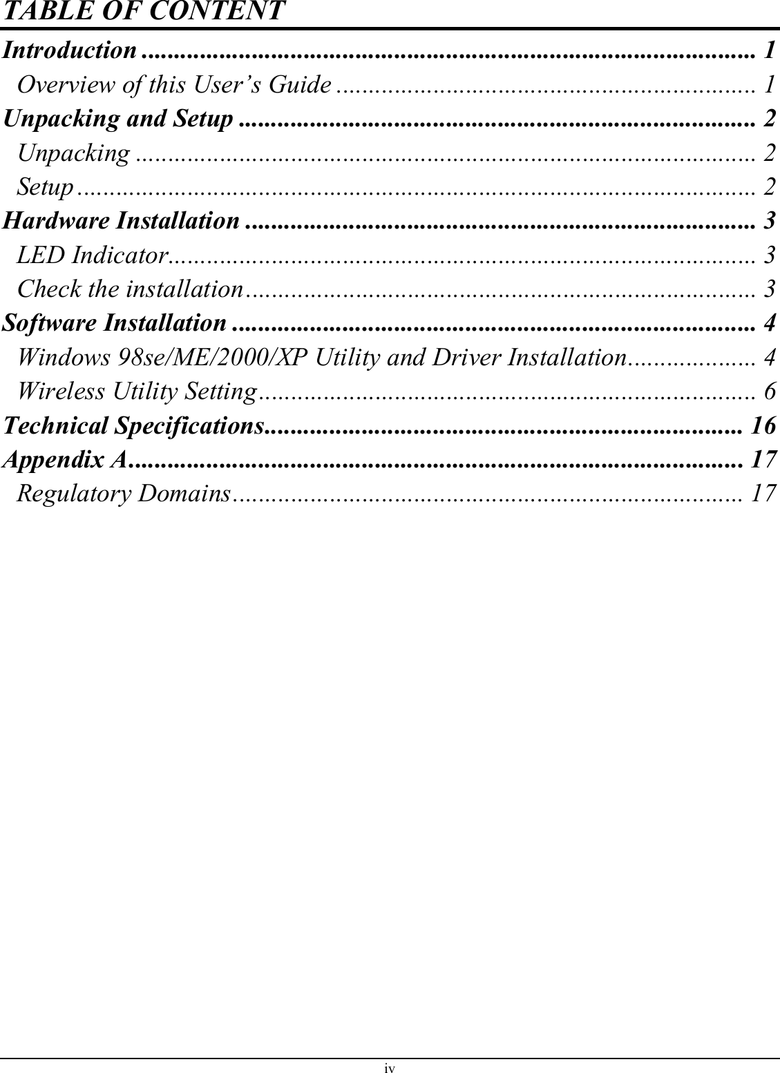 TABLE OF CONTENT Introduction ............................................................................................... 1 Overview of this User’s Guide ................................................................. 1 Unpacking and Setup ................................................................................ 2 Unpacking ................................................................................................ 2 Setup ......................................................................................................... 2 Hardware Installation ............................................................................... 3 LED Indicator........................................................................................... 3 Check the installation............................................................................... 3 Software Installation ................................................................................. 4 Windows 98se/ME/2000/XP Utility and Driver Installation.................... 4 Wireless Utility Setting............................................................................. 6 Technical Specifications.......................................................................... 16 Appendix A............................................................................................... 17 Regulatory Domains............................................................................... 17  iv 