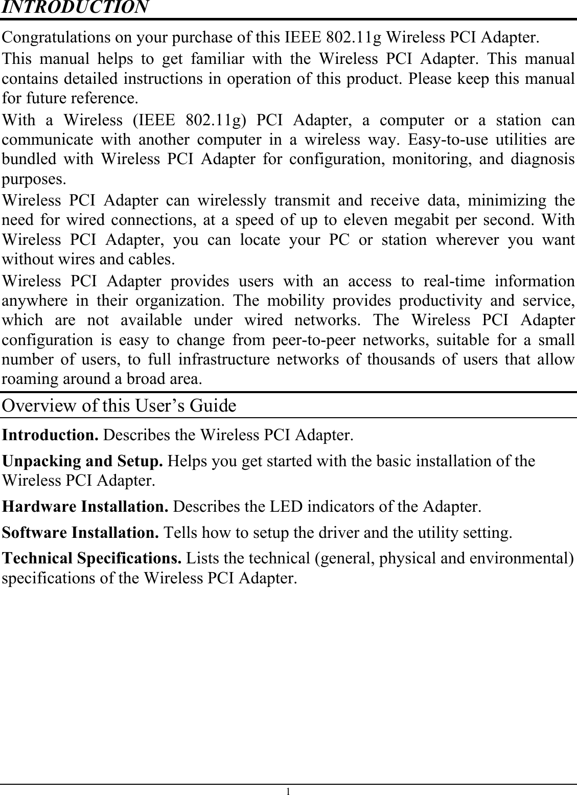 INTRODUCTION Congratulations on your purchase of this IEEE 802.11g Wireless PCI Adapter. This manual helps to get familiar with the Wireless PCI Adapter. This manual contains detailed instructions in operation of this product. Please keep this manual for future reference. With a Wireless (IEEE 802.11g) PCI Adapter, a computer or a station can communicate with another computer in a wireless way. Easy-to-use utilities are bundled with Wireless PCI Adapter for configuration, monitoring, and diagnosis purposes.  Wireless PCI Adapter can wirelessly transmit and receive data, minimizing the need for wired connections, at a speed of up to eleven megabit per second. With Wireless PCI Adapter, you can locate your PC or station wherever you want without wires and cables. Wireless PCI Adapter provides users with an access to real-time information anywhere in their organization. The mobility provides productivity and service, which are not available under wired networks. The Wireless PCI Adapter configuration is easy to change from peer-to-peer networks, suitable for a small number of users, to full infrastructure networks of thousands of users that allow roaming around a broad area.  Overview of this User’s Guide Introduction. Describes the Wireless PCI Adapter. Unpacking and Setup. Helps you get started with the basic installation of the Wireless PCI Adapter. Hardware Installation. Describes the LED indicators of the Adapter. Software Installation. Tells how to setup the driver and the utility setting. Technical Specifications. Lists the technical (general, physical and environmental) specifications of the Wireless PCI Adapter.1 