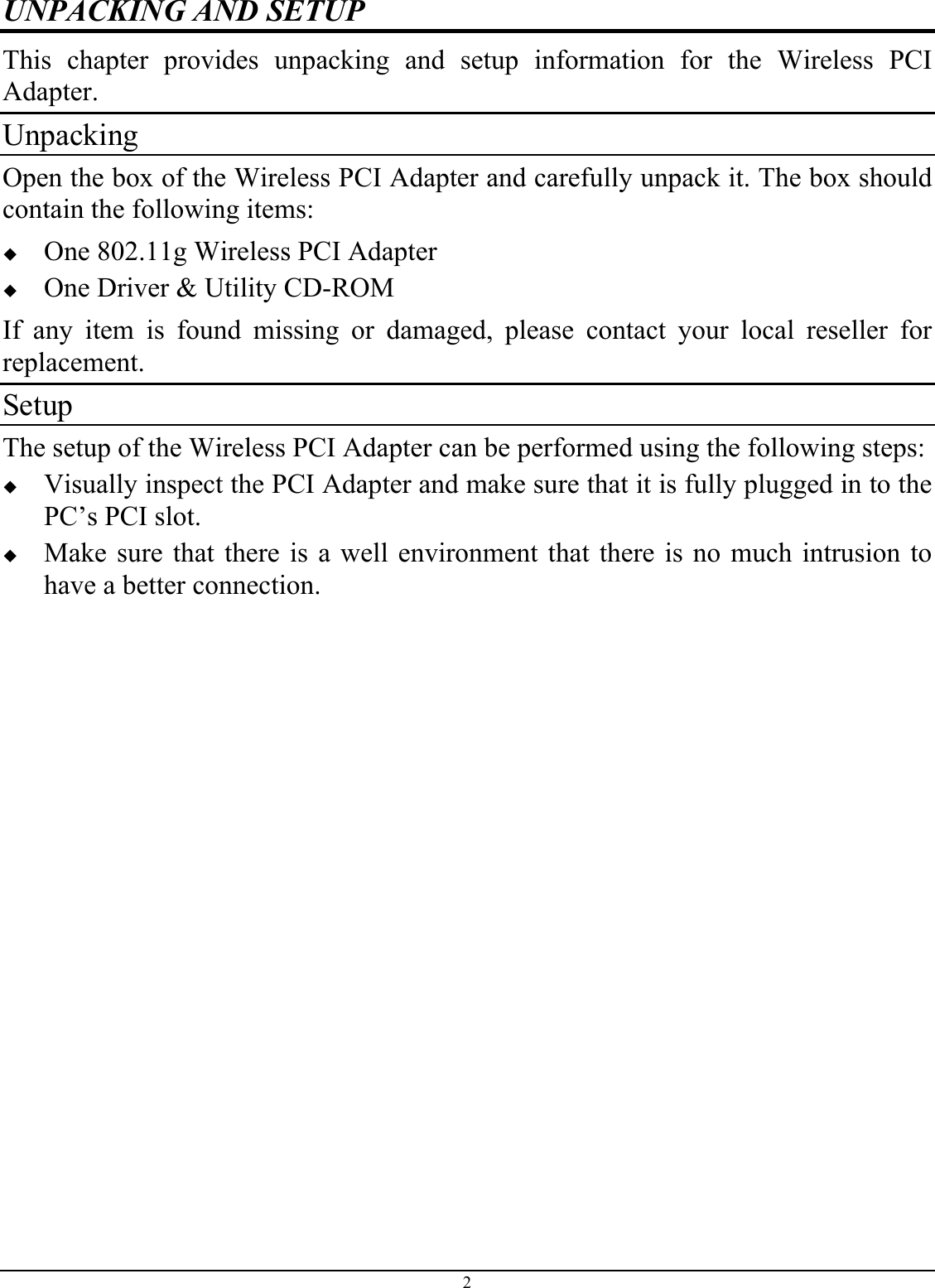 UNPACKING AND SETUP This chapter provides unpacking and setup information for the Wireless PCI Adapter. Unpacking Open the box of the Wireless PCI Adapter and carefully unpack it. The box should contain the following items:   One 802.11g Wireless PCI Adapter   One Driver &amp; Utility CD-ROM If any item is found missing or damaged, please contact your local reseller for replacement. Setup The setup of the Wireless PCI Adapter can be performed using the following steps:   Visually inspect the PCI Adapter and make sure that it is fully plugged in to the PC’s PCI slot.   Make sure that there is a well environment that there is no much intrusion to have a better connection. 2 
