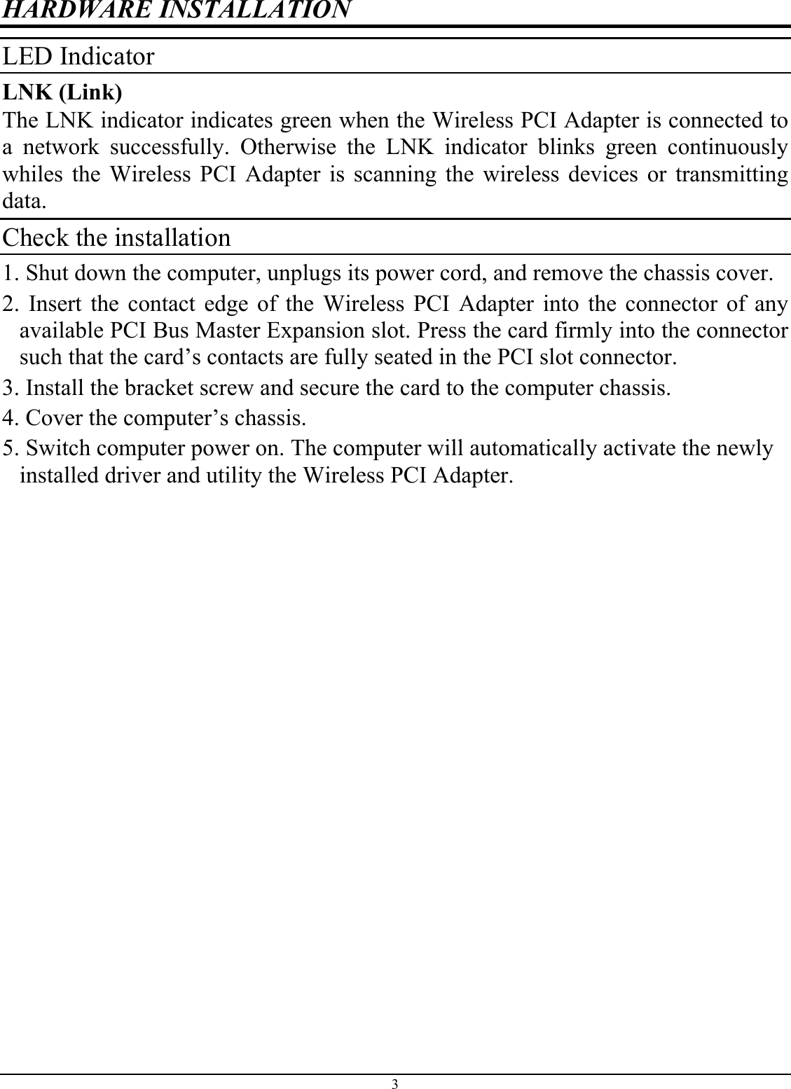HARDWARE INSTALLATION LED Indicator LNK (Link) The LNK indicator indicates green when the Wireless PCI Adapter is connected to a network successfully. Otherwise the LNK indicator blinks green continuously whiles the Wireless PCI Adapter is scanning the wireless devices or transmitting data. Check the installation 1. Shut down the computer, unplugs its power cord, and remove the chassis cover. 2. Insert the contact edge of the Wireless PCI Adapter into the connector of any available PCI Bus Master Expansion slot. Press the card firmly into the connector such that the card’s contacts are fully seated in the PCI slot connector. 3. Install the bracket screw and secure the card to the computer chassis. 4. Cover the computer’s chassis. 5. Switch computer power on. The computer will automatically activate the newly installed driver and utility the Wireless PCI Adapter.3 