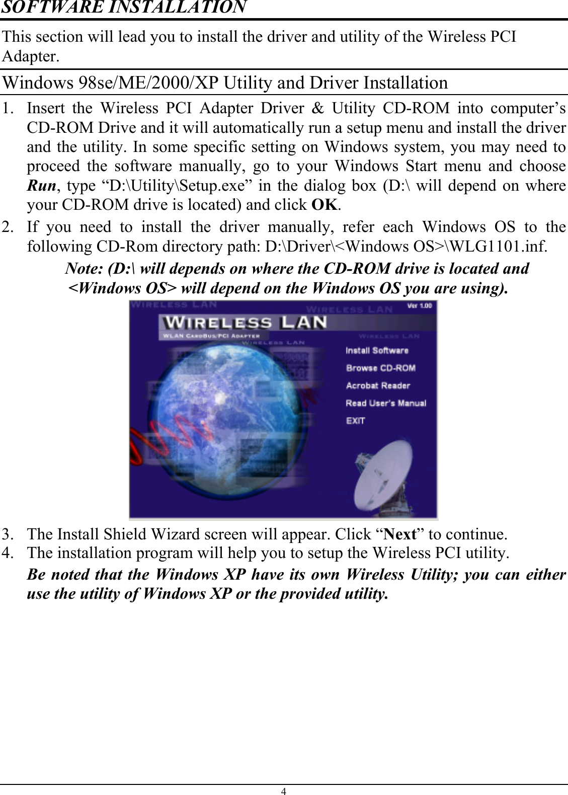 SOFTWARE INSTALLATION This section will lead you to install the driver and utility of the Wireless PCI Adapter. Windows 98se/ME/2000/XP Utility and Driver Installation 1.  Insert the Wireless PCI Adapter Driver &amp; Utility CD-ROM into computer’s CD-ROM Drive and it will automatically run a setup menu and install the driver and the utility. In some specific setting on Windows system, you may need to proceed the software manually, go to your Windows Start menu and choose Run, type “D:\Utility\Setup.exe” in the dialog box (D:\ will depend on where your CD-ROM drive is located) and click OK. 2.  If you need to install the driver manually, refer each Windows OS to the following CD-Rom directory path: D:\Driver\&lt;Windows OS&gt;\WLG1101.inf. Note: (D:\ will depends on where the CD-ROM drive is located and &lt;Windows OS&gt; will depend on the Windows OS you are using).   3.  The Install Shield Wizard screen will appear. Click “Next” to continue.  4.  The installation program will help you to setup the Wireless PCI utility. Be noted that the Windows XP have its own Wireless Utility; you can either use the utility of Windows XP or the provided utility. 4 