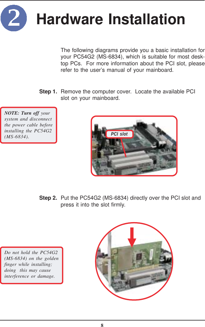 8The following diagrams provide you a basic installation foryour PC54G2 (MS-6834), which is suitable for most desk-top PCs.  For more information about the PCI slot, pleaserefer to the user’s manual of your mainboard.Remove the computer cover.  Locate the available PCIslot on your mainboard.Step 1.NOTE: Turn off yoursystem and disconnectthe power cable beforeinstalling the PC54G2(MS-6834).Put the PC54G2 (MS-6834) directly over the PCI slot andpress it into the slot firmly.Step 2.Do not hold the PC54G2(MS-6834) on the goldenfinger while installing;doing  this may causeinterference or damage.Hardware InstallationPCI slot