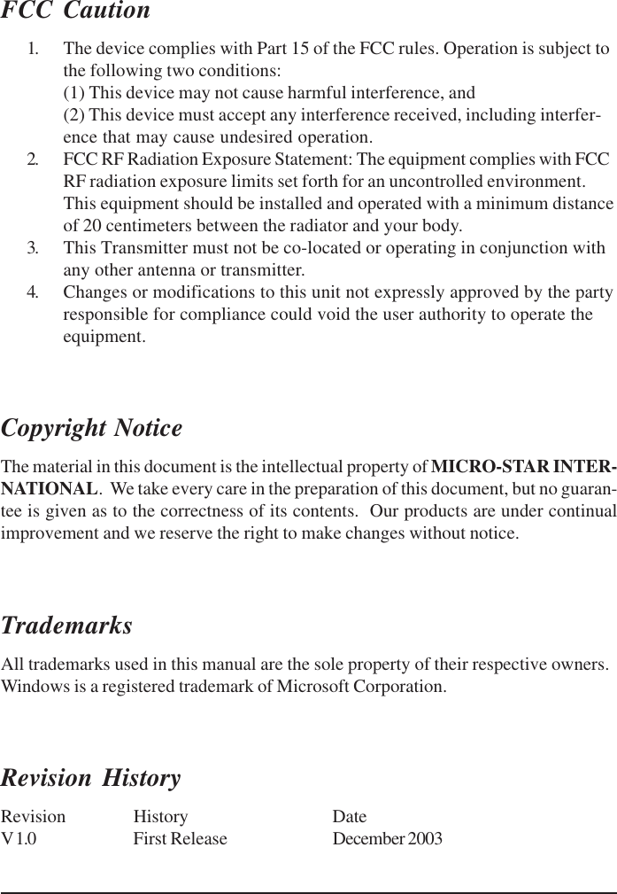 FCC Caution1. The device complies with Part 15 of the FCC rules. Operation is subject tothe following two conditions:(1) This device may not cause harmful interference, and(2) This device must accept any interference received, including interfer-ence that may cause undesired operation.2. FCC RF Radiation Exposure Statement: The equipment complies with FCCRF radiation exposure limits set forth for an uncontrolled environment.This equipment should be installed and operated with a minimum distanceof 20 centimeters between the radiator and your body.3. This Transmitter must not be co-located or operating in conjunction withany other antenna or transmitter.4. Changes or modifications to this unit not expressly approved by the partyresponsible for compliance could void the user authority to operate theequipment.Copyright NoticeThe material in this document is the intellectual property of MICRO-STAR INTER-NATIONAL.  We take every care in the preparation of this document, but no guaran-tee is given as to the correctness of its contents.  Our products are under continualimprovement and we reserve the right to make changes without notice.TrademarksAll trademarks used in this manual are the sole property of their respective owners.Windows is a registered trademark of Microsoft Corporation.Revision HistoryRevision History DateV 1.0 First Release December 2003