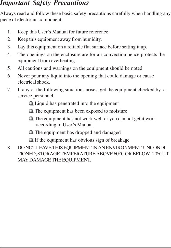 Important Safety PrecautionsAlways read and follow these basic safety precautions carefully when handling anypiece of electronic component.1. Keep this User’s Manual for future reference.2. Keep this equipment away from humidity.3. Lay this equipment on a reliable flat surface before setting it up.4. The openings on the enclosure are for air convection hence protects theequipment from overheating.5. All cautions and warnings on the equipment should be noted.6. Never pour any liquid into the opening that could damage or causeelectrical shock.7. If any of the following situations arises, get the equipment checked by  aservice personnel:Liquid has penetrated into the equipmentThe equipment has been exposed to moistureThe equipment has not work well or you can not get it work      according to User’s ManualThe equipment has dropped and damagedIf the equipment has obvious sign of breakage8. DO NOT LEAVE THIS EQUIPMENT IN AN ENVIRONMENT  UNCONDI-TIONED, STORAGE TEMPERATURE ABOVE 60OC OR BELOW -20OC, ITMAY DAMAGE THE EQUIPMENT.