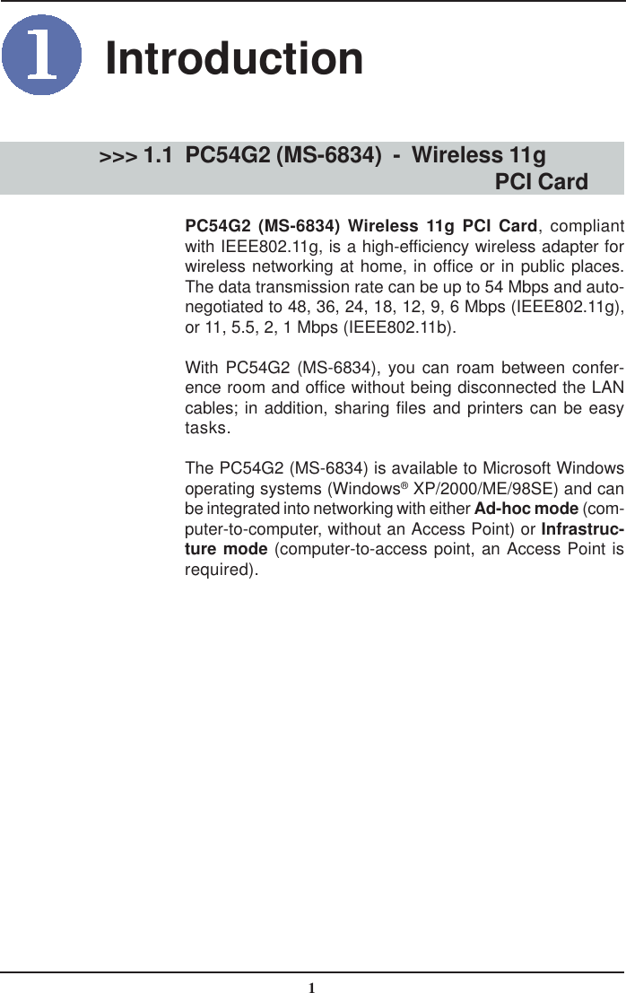 1PC54G2 (MS-6834)  -  Wireless 11g                                           PCI CardPC54G2 (MS-6834) Wireless 11g PCI Card, compliantwith IEEE802.11g, is a high-efficiency wireless adapter forwireless networking at home, in office or in public places.The data transmission rate can be up to 54 Mbps and auto-negotiated to 48, 36, 24, 18, 12, 9, 6 Mbps (IEEE802.11g),or 11, 5.5, 2, 1 Mbps (IEEE802.11b).With PC54G2 (MS-6834), you can roam between confer-ence room and office without being disconnected the LANcables; in addition, sharing files and printers can be easytasks.The PC54G2 (MS-6834) is available to Microsoft Windowsoperating systems (Windows® XP/2000/ME/98SE) and canbe integrated into networking with either Ad-hoc mode (com-puter-to-computer, without an Access Point) or Infrastruc-ture mode (computer-to-access point, an Access Point isrequired).&gt;&gt;&gt; 1.1Introduction